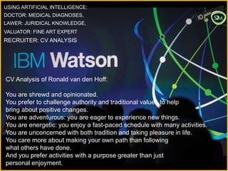 USING ARTIFICIAL INTELLIGENCE:
DOCTOR: MEDICAL DIAGNOSES,
LAWER: JURIDICAL KNOWLEDGE,
VALUATOR: FINE ART EXPERT
RECRUITER: CV ANALYSIS
CV Analysis of Ronald van den Hoff:
You are shrewd and opinionated.
You prefer to challenge authority and traditional values to help
bring about positive changes.
You are adventurous: you are eager to experience new things.
You are energetic: you enjoy a fast-paced schedule with many activities.
You are unconcerned with both tradition and taking pleasure in life.
You care more about making your own path than following
what others have done.
And you prefer activities with a purpose greater than just
personal enjoyment.
 