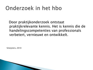   Door praktijkonderzoek ontstaat praktijkrelevante kennis. Het is kennis die de handelingscompetenties van professionals verbetert, vernieuwt en ontwikkelt. Smeijsters, 2010Onderzoek in het hbo