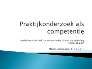 Praktijkonderzoek als competentie (Bachelor)onderzoek als competentie binnen de opleiding verpleegkunde Marian Adriaansen, 6-04-2011 