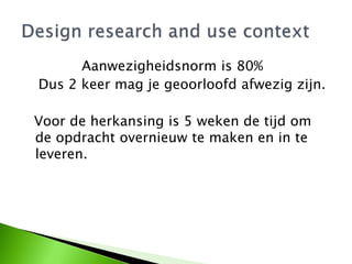 Aanwezigheidsnorm is 80%
Dus 2 keer mag je geoorloofd afwezig zijn.
Voor de herkansing is 5 weken de tijd om
de opdracht overnieuw te maken en in te
leveren.
 