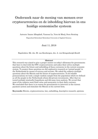 1
Onderzoek naar de mening van mensen over
cryptocurrencies en de inbedding hiervan in ons
huidige economische systeem
Auteurs: Imane Albagdadi, Vanessa Le, Vera de Mooij, Sven Strating
Hogeschool Rotterdam/ Rotterdam University of Applied Sciences.
Juni 11, 2018
Begeleiders: Mr. drs. M. van Kersbergen, drs. A. von Kriegenbergh-Kreeft
Abstract
This research was aimed to give a proper answer on today’s dilemmas for governments
that have to deal with the OTC cryptocurrencies and askes their selves multiple
questions about the future and embedding of these currencies in the current economic
system. To answer these questions we did explorative research on ‘normal people’ in
the Netherlands by means of surveys and reviews. We asked the subjects multiple
questions about the Bitcoin and the future of cryptocurrencies. To do reliable
pronunciations we took a simple random sample from the population which we defined
as all the people in the Netherlands whom did private investments. After that we
tested multiple (statically) hypothesis and did some item analysis. We reveal that
most of the subjects want fixed value and anonymity in their daily currency.
We concluded that there is no reason for governments to intervent in the current
payment system and stimulate the Bitcoin in his current form.
Keywords: Bitcoin, cryptocurrencies, law, embedding, descriptive research, opinions
 