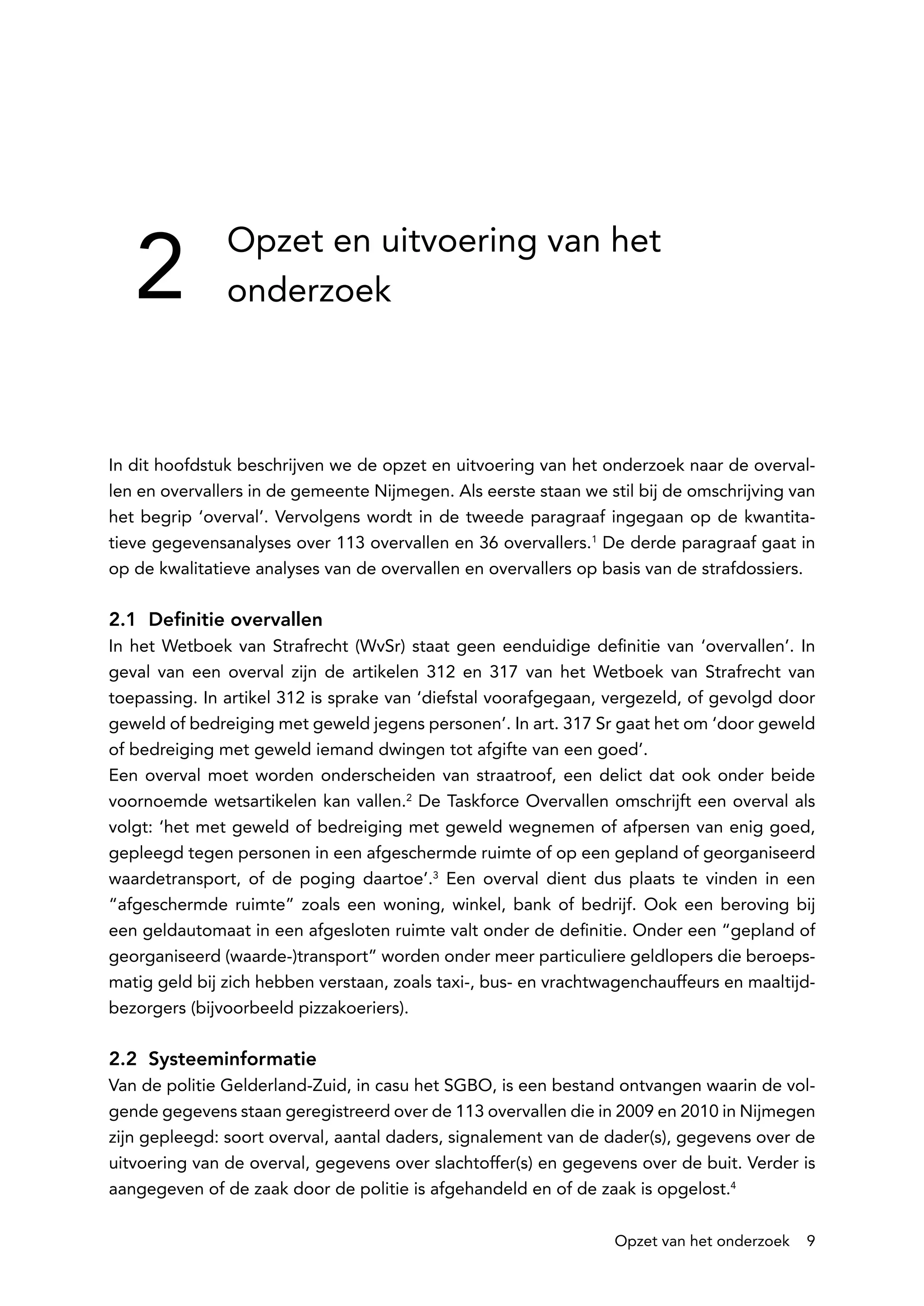 2
               Opzet en uitvoering van het
               onderzoek



In dit hoofdstuk beschrijven we de opzet en uitvoering van het onderzoek naar de overval-
len en overvallers in de gemeente Nijmegen. Als eerste staan we stil bij de omschrijving van
het begrip ‘overval’. Vervolgens wordt in de tweede paragraaf ingegaan op de kwantita-
tieve gegevensanalyses over 113 overvallen en 36 overvallers.1 De derde paragraaf gaat in
op de kwalitatieve analyses van de overvallen en overvallers op basis van de strafdossiers.

2.1 Definitie overvallen
In het Wetboek van Strafrecht (WvSr) staat geen eenduidige definitie van ‘overvallen’. In
geval van een overval zijn de artikelen 312 en 317 van het Wetboek van Strafrecht van
toepassing. In artikel 312 is sprake van ‘diefstal voorafgegaan, vergezeld, of gevolgd door
geweld of bedreiging met geweld jegens personen’. In art. 317 Sr gaat het om ‘door geweld
of bedreiging met geweld iemand dwingen tot afgifte van een goed’.
Een overval moet worden onderscheiden van straatroof, een delict dat ook onder beide
voornoemde wetsartikelen kan vallen.2 De Taskforce Overvallen omschrijft een overval als
volgt: ‘het met geweld of bedreiging met geweld wegnemen of afpersen van enig goed,
gepleegd tegen personen in een afgeschermde ruimte of op een gepland of georganiseerd
waardetransport, of de poging daartoe’.3 Een overval dient dus plaats te vinden in een
“afgeschermde ruimte” zoals een woning, winkel, bank of bedrijf. Ook een beroving bij
een geldautomaat in een afgesloten ruimte valt onder de definitie. Onder een “gepland of
georganiseerd (waarde-)transport” worden onder meer particuliere geldlopers die beroeps-
matig geld bij zich hebben verstaan, zoals taxi-, bus- en vrachtwagenchauffeurs en maaltijd-
bezorgers (bijvoorbeeld pizzakoeriers).

2.2 Systeeminformatie
Van de politie Gelderland-Zuid, in casu het SGBO, is een bestand ontvangen waarin de vol-
gende gegevens staan geregistreerd over de 113 overvallen die in 2009 en 2010 in Nijmegen
zijn gepleegd: soort overval, aantal daders, signalement van de dader(s), gegevens over de
uitvoering van de overval, gegevens over slachtoffer(s) en gegevens over de buit. Verder is
aangegeven of de zaak door de politie is afgehandeld en of de zaak is opgelost.4

                                                                 Opzet van het onderzoek    9
 