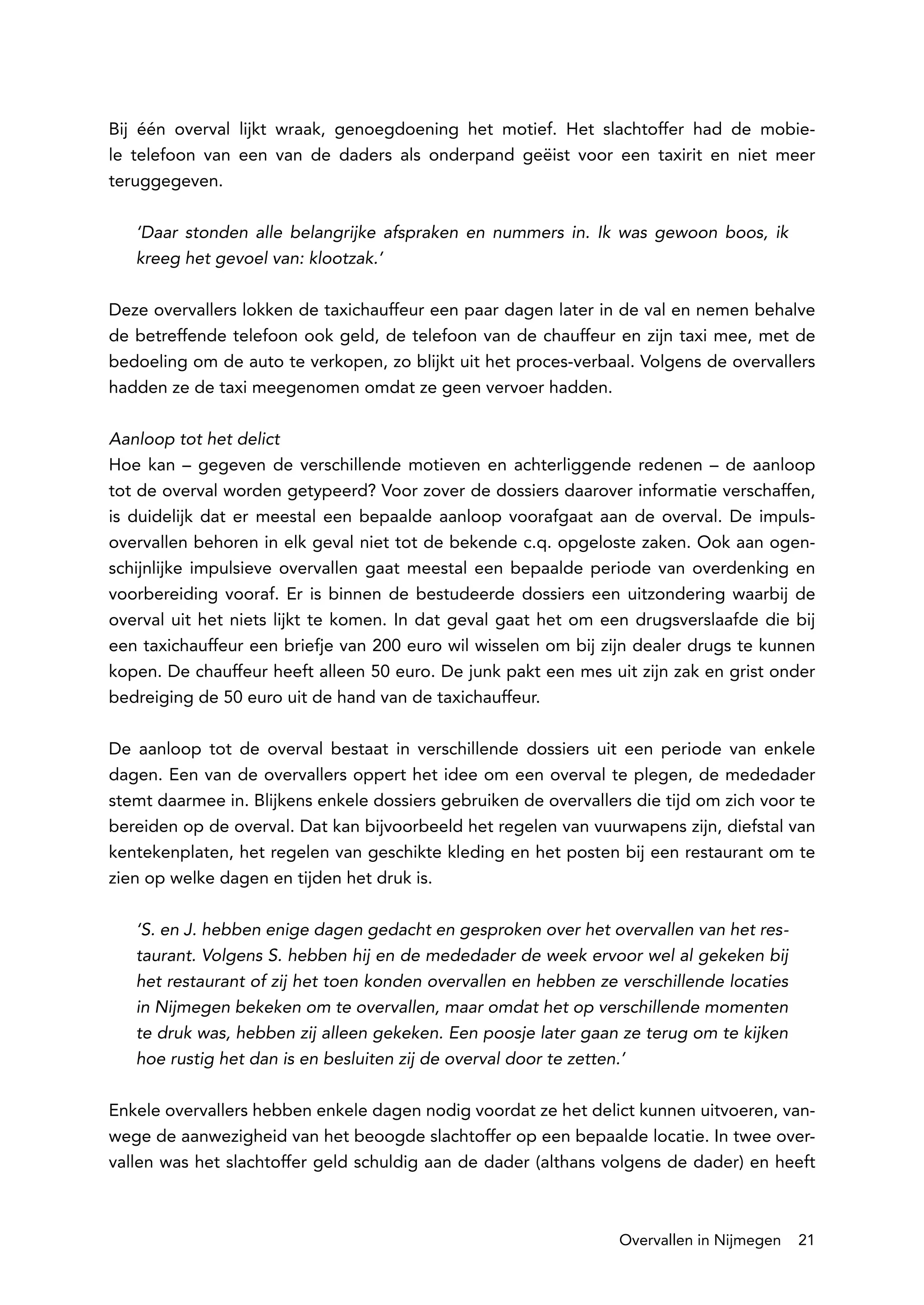 Bij één overval lijkt wraak, genoegdoening het motief. Het slachtoffer had de mobie-
le telefoon van een van de daders als onderpand geëist voor een taxirit en niet meer
teruggegeven.

   ‘Daar stonden alle belangrijke afspraken en nummers in. Ik was gewoon boos, ik
   kreeg het gevoel van: klootzak.’

Deze overvallers lokken de taxichauffeur een paar dagen later in de val en nemen behalve
de betreffende telefoon ook geld, de telefoon van de chauffeur en zijn taxi mee, met de
bedoeling om de auto te verkopen, zo blijkt uit het proces-verbaal. Volgens de overvallers
hadden ze de taxi meegenomen omdat ze geen vervoer hadden.

Aanloop tot het delict
Hoe kan – gegeven de verschillende motieven en achterliggende redenen – de aanloop
tot de overval worden getypeerd? Voor zover de dossiers daarover informatie verschaffen,
is duidelijk dat er meestal een bepaalde aanloop voorafgaat aan de overval. De impuls-
overvallen behoren in elk geval niet tot de bekende c.q. opgeloste zaken. Ook aan ogen-
schijnlijke impulsieve overvallen gaat meestal een bepaalde periode van overdenking en
voorbereiding vooraf. Er is binnen de bestudeerde dossiers een uitzondering waarbij de
overval uit het niets lijkt te komen. In dat geval gaat het om een drugsverslaafde die bij
een taxichauffeur een briefje van 200 euro wil wisselen om bij zijn dealer drugs te kunnen
kopen. De chauffeur heeft alleen 50 euro. De junk pakt een mes uit zijn zak en grist onder
bedreiging de 50 euro uit de hand van de taxichauffeur.

De aanloop tot de overval bestaat in verschillende dossiers uit een periode van enkele
dagen. Een van de overvallers oppert het idee om een overval te plegen, de mededader
stemt daarmee in. Blijkens enkele dossiers gebruiken de overvallers die tijd om zich voor te
bereiden op de overval. Dat kan bijvoorbeeld het regelen van vuurwapens zijn, diefstal van
kentekenplaten, het regelen van geschikte kleding en het posten bij een restaurant om te
zien op welke dagen en tijden het druk is.

   ‘S. en J. hebben enige dagen gedacht en gesproken over het overvallen van het res-
   taurant. Volgens S. hebben hij en de mededader de week ervoor wel al gekeken bij
   het restaurant of zij het toen konden overvallen en hebben ze verschillende locaties
   in Nijmegen bekeken om te overvallen, maar omdat het op verschillende momenten
   te druk was, hebben zij alleen gekeken. Een poosje later gaan ze terug om te kijken
   hoe rustig het dan is en besluiten zij de overval door te zetten.’

Enkele overvallers hebben enkele dagen nodig voordat ze het delict kunnen uitvoeren, van-
wege de aanwezigheid van het beoogde slachtoffer op een bepaalde locatie. In twee over-
vallen was het slachtoffer geld schuldig aan de dader (althans volgens de dader) en heeft



                                                                  Overvallen in Nijmegen   21
 