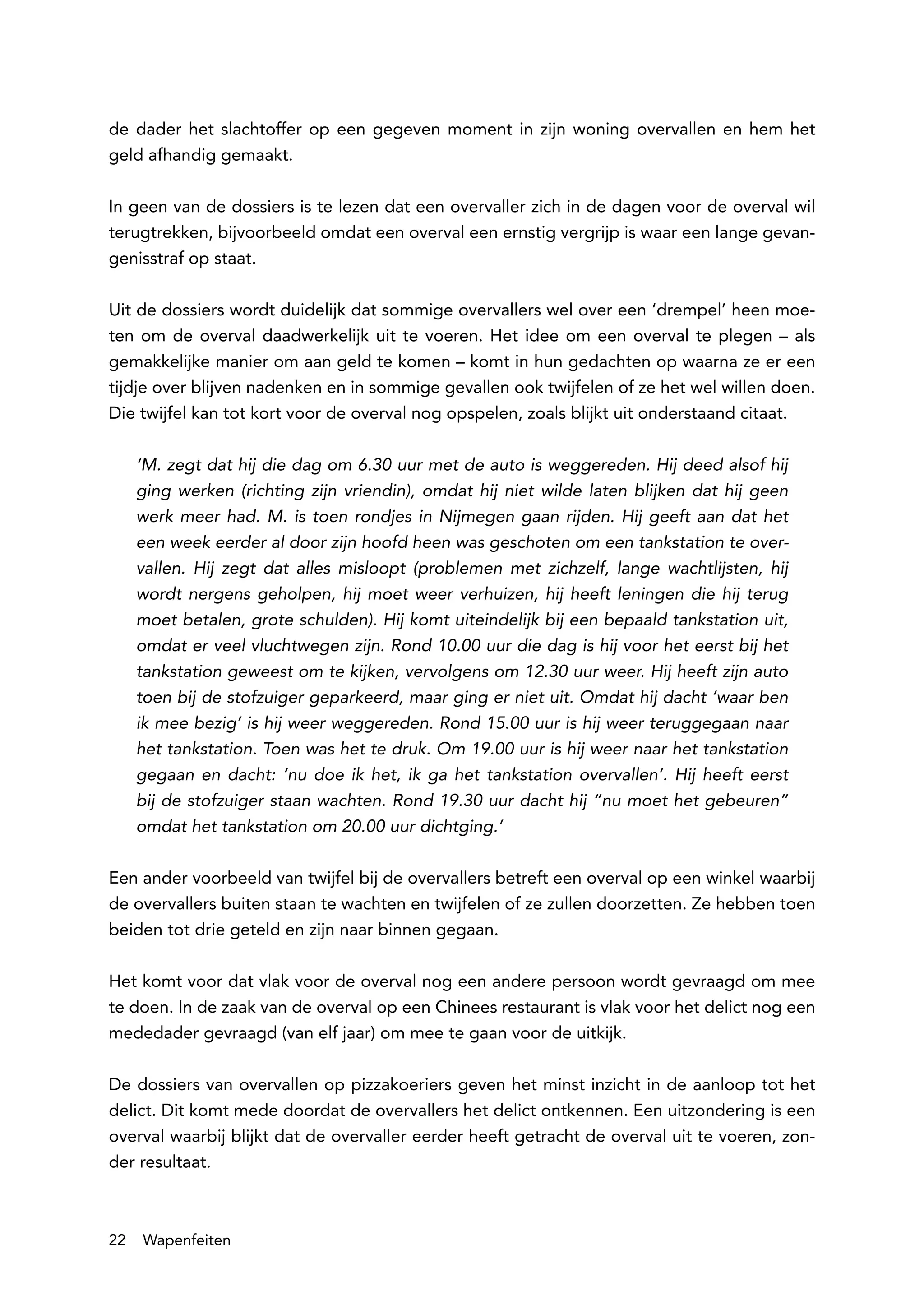 de dader het slachtoffer op een gegeven moment in zijn woning overvallen en hem het
geld afhandig gemaakt.

In geen van de dossiers is te lezen dat een overvaller zich in de dagen voor de overval wil
terugtrekken, bijvoorbeeld omdat een overval een ernstig vergrijp is waar een lange gevan-
genisstraf op staat.

Uit de dossiers wordt duidelijk dat sommige overvallers wel over een ‘drempel’ heen moe-
ten om de overval daadwerkelijk uit te voeren. Het idee om een overval te plegen – als
gemakkelijke manier om aan geld te komen – komt in hun gedachten op waarna ze er een
tijdje over blijven nadenken en in sommige gevallen ook twijfelen of ze het wel willen doen.
Die twijfel kan tot kort voor de overval nog opspelen, zoals blijkt uit onderstaand citaat.

     ‘M. zegt dat hij die dag om 6.30 uur met de auto is weggereden. Hij deed alsof hij
     ging werken (richting zijn vriendin), omdat hij niet wilde laten blijken dat hij geen
     werk meer had. M. is toen rondjes in Nijmegen gaan rijden. Hij geeft aan dat het
     een week eerder al door zijn hoofd heen was geschoten om een tankstation te over-
     vallen. Hij zegt dat alles misloopt (problemen met zichzelf, lange wachtlijsten, hij
     wordt nergens geholpen, hij moet weer verhuizen, hij heeft leningen die hij terug
     moet betalen, grote schulden). Hij komt uiteindelijk bij een bepaald tankstation uit,
     omdat er veel vluchtwegen zijn. Rond 10.00 uur die dag is hij voor het eerst bij het
     tankstation geweest om te kijken, vervolgens om 12.30 uur weer. Hij heeft zijn auto
     toen bij de stofzuiger geparkeerd, maar ging er niet uit. Omdat hij dacht ‘waar ben
     ik mee bezig’ is hij weer weggereden. Rond 15.00 uur is hij weer teruggegaan naar
     het tankstation. Toen was het te druk. Om 19.00 uur is hij weer naar het tankstation
     gegaan en dacht: ‘nu doe ik het, ik ga het tankstation overvallen’. Hij heeft eerst
     bij de stofzuiger staan wachten. Rond 19.30 uur dacht hij “nu moet het gebeuren”
     omdat het tankstation om 20.00 uur dichtging.’

Een ander voorbeeld van twijfel bij de overvallers betreft een overval op een winkel waarbij
de overvallers buiten staan te wachten en twijfelen of ze zullen doorzetten. Ze hebben toen
beiden tot drie geteld en zijn naar binnen gegaan.

Het komt voor dat vlak voor de overval nog een andere persoon wordt gevraagd om mee
te doen. In de zaak van de overval op een Chinees restaurant is vlak voor het delict nog een
mededader gevraagd (van elf jaar) om mee te gaan voor de uitkijk.

De dossiers van overvallen op pizzakoeriers geven het minst inzicht in de aanloop tot het
delict. Dit komt mede doordat de overvallers het delict ontkennen. Een uitzondering is een
overval waarbij blijkt dat de overvaller eerder heeft getracht de overval uit te voeren, zon-
der resultaat.



22   Wapenfeiten
 