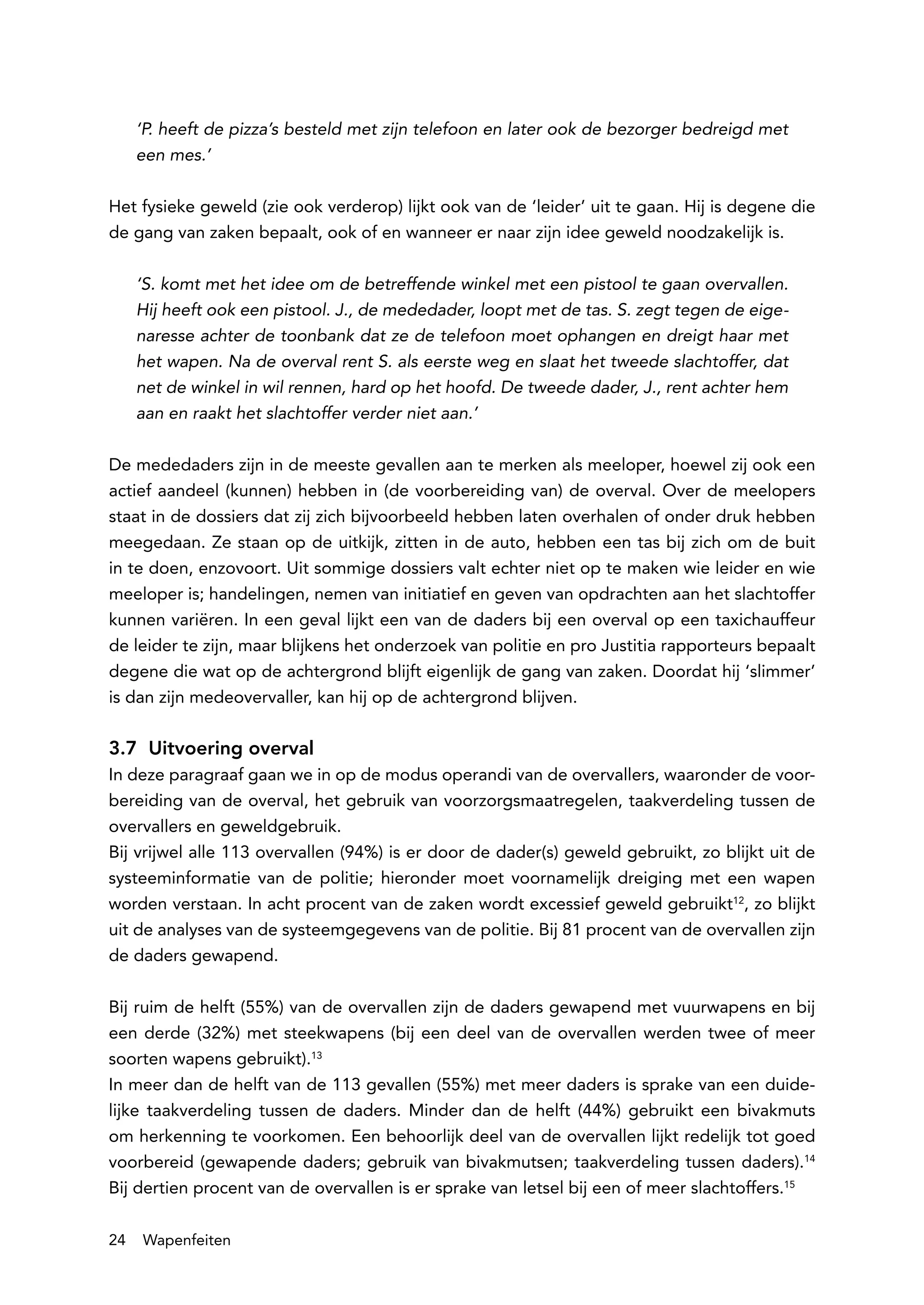 ‘P. heeft de pizza’s besteld met zijn telefoon en later ook de bezorger bedreigd met
     een mes.’

Het fysieke geweld (zie ook verderop) lijkt ook van de ‘leider’ uit te gaan. Hij is degene die
de gang van zaken bepaalt, ook of en wanneer er naar zijn idee geweld noodzakelijk is.

     ‘S. komt met het idee om de betreffende winkel met een pistool te gaan overvallen.
     Hij heeft ook een pistool. J., de mededader, loopt met de tas. S. zegt tegen de eige-
     naresse achter de toonbank dat ze de telefoon moet ophangen en dreigt haar met
     het wapen. Na de overval rent S. als eerste weg en slaat het tweede slachtoffer, dat
     net de winkel in wil rennen, hard op het hoofd. De tweede dader, J., rent achter hem
     aan en raakt het slachtoffer verder niet aan.’

De mededaders zijn in de meeste gevallen aan te merken als meeloper, hoewel zij ook een
actief aandeel (kunnen) hebben in (de voorbereiding van) de overval. Over de meelopers
staat in de dossiers dat zij zich bijvoorbeeld hebben laten overhalen of onder druk hebben
meegedaan. Ze staan op de uitkijk, zitten in de auto, hebben een tas bij zich om de buit
in te doen, enzovoort. Uit sommige dossiers valt echter niet op te maken wie leider en wie
meeloper is; handelingen, nemen van initiatief en geven van opdrachten aan het slachtoffer
kunnen variëren. In een geval lijkt een van de daders bij een overval op een taxichauffeur
de leider te zijn, maar blijkens het onderzoek van politie en pro Justitia rapporteurs bepaalt
degene die wat op de achtergrond blijft eigenlijk de gang van zaken. Doordat hij ‘slimmer’
is dan zijn medeovervaller, kan hij op de achtergrond blijven.

3.7 Uitvoering overval
In deze paragraaf gaan we in op de modus operandi van de overvallers, waaronder de voor-
bereiding van de overval, het gebruik van voorzorgsmaatregelen, taakverdeling tussen de
overvallers en geweldgebruik.
Bij vrijwel alle 113 overvallen (94%) is er door de dader(s) geweld gebruikt, zo blijkt uit de
systeeminformatie van de politie; hieronder moet voornamelijk dreiging met een wapen
worden verstaan. In acht procent van de zaken wordt excessief geweld gebruikt12, zo blijkt
uit de analyses van de systeemgegevens van de politie. Bij 81 procent van de overvallen zijn
de daders gewapend.

Bij ruim de helft (55%) van de overvallen zijn de daders gewapend met vuurwapens en bij
een derde (32%) met steekwapens (bij een deel van de overvallen werden twee of meer
soorten wapens gebruikt).13
In meer dan de helft van de 113 gevallen (55%) met meer daders is sprake van een duide-
lijke taakverdeling tussen de daders. Minder dan de helft (44%) gebruikt een bivakmuts
om herkenning te voorkomen. Een behoorlijk deel van de overvallen lijkt redelijk tot goed
voorbereid (gewapende daders; gebruik van bivakmutsen; taakverdeling tussen daders).14
Bij dertien procent van de overvallen is er sprake van letsel bij een of meer slachtoffers.15

24   Wapenfeiten
 