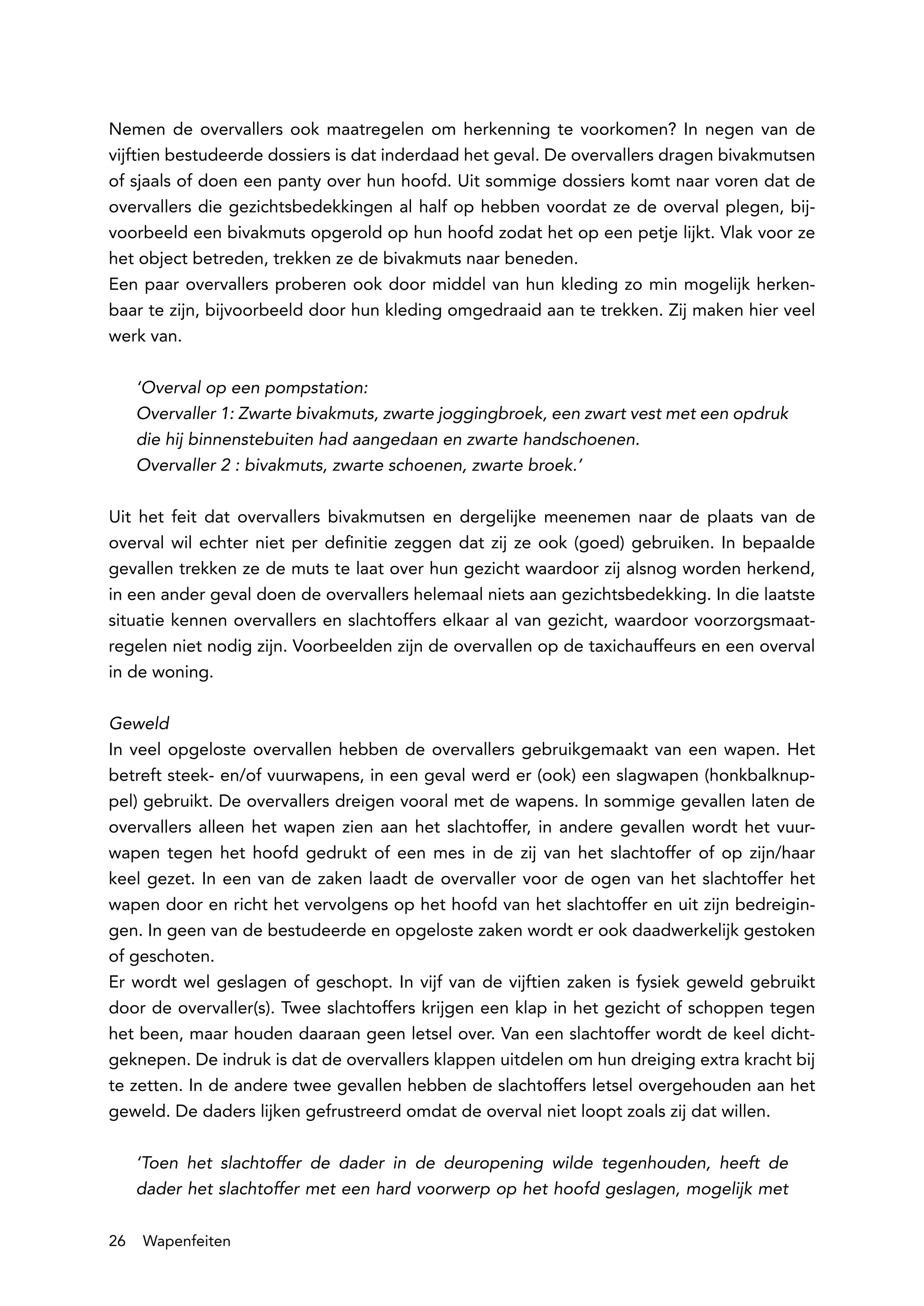 Nemen de overvallers ook maatregelen om herkenning te voorkomen? In negen van de
vijftien bestudeerde dossiers is dat inderdaad het geval. De overvallers dragen bivakmutsen
of sjaals of doen een panty over hun hoofd. Uit sommige dossiers komt naar voren dat de
overvallers die gezichtsbedekkingen al half op hebben voordat ze de overval plegen, bij-
voorbeeld een bivakmuts opgerold op hun hoofd zodat het op een petje lijkt. Vlak voor ze
het object betreden, trekken ze de bivakmuts naar beneden.
Een paar overvallers proberen ook door middel van hun kleding zo min mogelijk herken-
baar te zijn, bijvoorbeeld door hun kleding omgedraaid aan te trekken. Zij maken hier veel
werk van.

     ‘Overval op een pompstation:
     Overvaller 1: Zwarte bivakmuts, zwarte joggingbroek, een zwart vest met een opdruk
     die hij binnenstebuiten had aangedaan en zwarte handschoenen.
     Overvaller 2 : bivakmuts, zwarte schoenen, zwarte broek.’

Uit het feit dat overvallers bivakmutsen en dergelijke meenemen naar de plaats van de
overval wil echter niet per definitie zeggen dat zij ze ook (goed) gebruiken. In bepaalde
gevallen trekken ze de muts te laat over hun gezicht waardoor zij alsnog worden herkend,
in een ander geval doen de overvallers helemaal niets aan gezichtsbedekking. In die laatste
situatie kennen overvallers en slachtoffers elkaar al van gezicht, waardoor voorzorgsmaat-
regelen niet nodig zijn. Voorbeelden zijn de overvallen op de taxichauffeurs en een overval
in de woning.

Geweld
In veel opgeloste overvallen hebben de overvallers gebruikgemaakt van een wapen. Het
betreft steek- en/of vuurwapens, in een geval werd er (ook) een slagwapen (honkbalknup-
pel) gebruikt. De overvallers dreigen vooral met de wapens. In sommige gevallen laten de
overvallers alleen het wapen zien aan het slachtoffer, in andere gevallen wordt het vuur-
wapen tegen het hoofd gedrukt of een mes in de zij van het slachtoffer of op zijn/haar
keel gezet. In een van de zaken laadt de overvaller voor de ogen van het slachtoffer het
wapen door en richt het vervolgens op het hoofd van het slachtoffer en uit zijn bedreigin-
gen. In geen van de bestudeerde en opgeloste zaken wordt er ook daadwerkelijk gestoken
of geschoten.
Er wordt wel geslagen of geschopt. In vijf van de vijftien zaken is fysiek geweld gebruikt
door de overvaller(s). Twee slachtoffers krijgen een klap in het gezicht of schoppen tegen
het been, maar houden daaraan geen letsel over. Van een slachtoffer wordt de keel dicht-
geknepen. De indruk is dat de overvallers klappen uitdelen om hun dreiging extra kracht bij
te zetten. In de andere twee gevallen hebben de slachtoffers letsel overgehouden aan het
geweld. De daders lijken gefrustreerd omdat de overval niet loopt zoals zij dat willen.

     ‘Toen het slachtoffer de dader in de deuropening wilde tegenhouden, heeft de
     dader het slachtoffer met een hard voorwerp op het hoofd geslagen, mogelijk met

26   Wapenfeiten
 