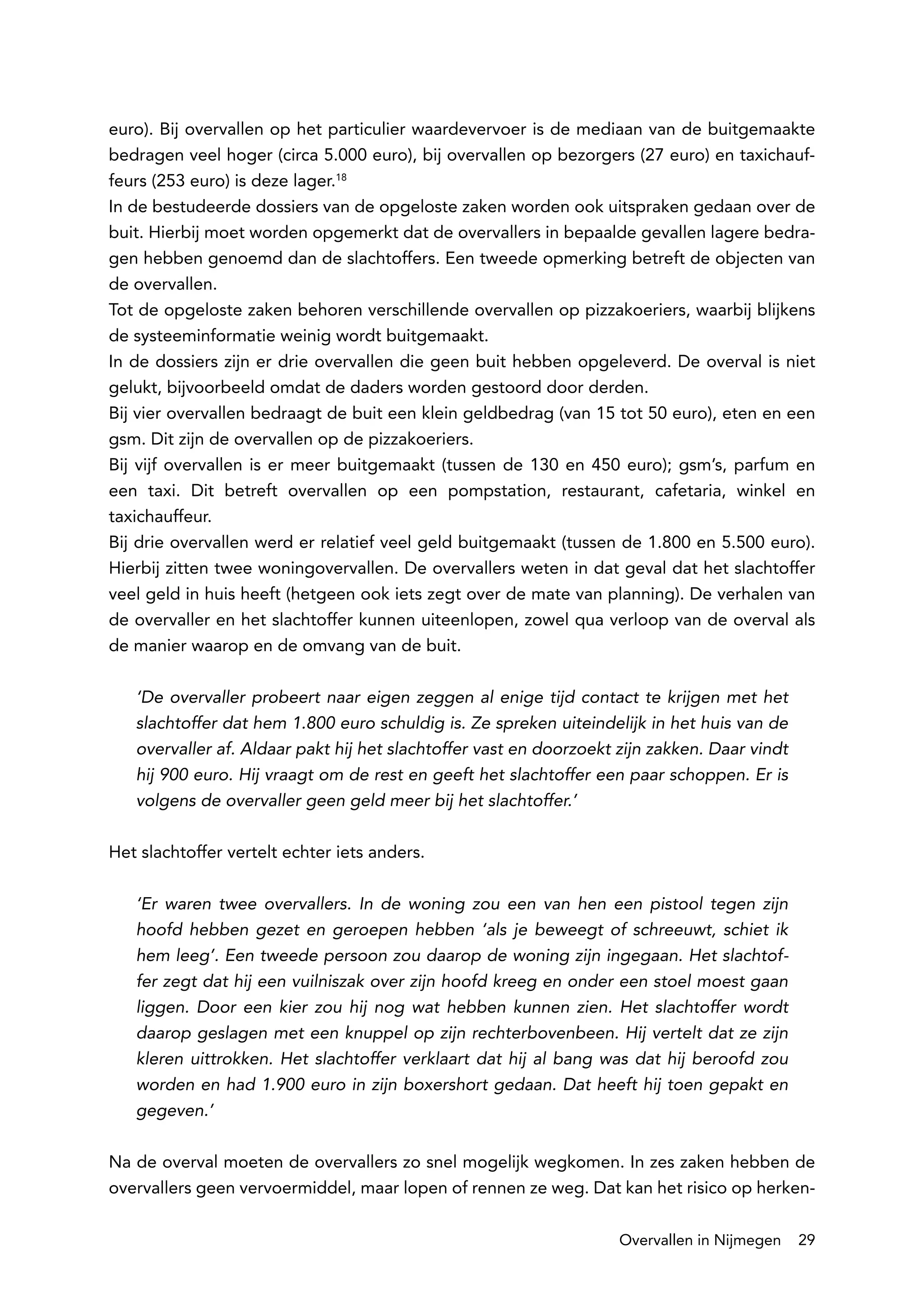 euro). Bij overvallen op het particulier waardevervoer is de mediaan van de buitgemaakte
bedragen veel hoger (circa 5.000 euro), bij overvallen op bezorgers (27 euro) en taxichauf-
feurs (253 euro) is deze lager.18
In de bestudeerde dossiers van de opgeloste zaken worden ook uitspraken gedaan over de
buit. Hierbij moet worden opgemerkt dat de overvallers in bepaalde gevallen lagere bedra-
gen hebben genoemd dan de slachtoffers. Een tweede opmerking betreft de objecten van
de overvallen.
Tot de opgeloste zaken behoren verschillende overvallen op pizzakoeriers, waarbij blijkens
de systeeminformatie weinig wordt buitgemaakt.
In de dossiers zijn er drie overvallen die geen buit hebben opgeleverd. De overval is niet
gelukt, bijvoorbeeld omdat de daders worden gestoord door derden.
Bij vier overvallen bedraagt de buit een klein geldbedrag (van 15 tot 50 euro), eten en een
gsm. Dit zijn de overvallen op de pizzakoeriers.
Bij vijf overvallen is er meer buitgemaakt (tussen de 130 en 450 euro); gsm’s, parfum en
een taxi. Dit betreft overvallen op een pompstation, restaurant, cafetaria, winkel en
taxichauffeur.
Bij drie overvallen werd er relatief veel geld buitgemaakt (tussen de 1.800 en 5.500 euro).
Hierbij zitten twee woningovervallen. De overvallers weten in dat geval dat het slachtoffer
veel geld in huis heeft (hetgeen ook iets zegt over de mate van planning). De verhalen van
de overvaller en het slachtoffer kunnen uiteenlopen, zowel qua verloop van de overval als
de manier waarop en de omvang van de buit.

   ‘De overvaller probeert naar eigen zeggen al enige tijd contact te krijgen met het
   slachtoffer dat hem 1.800 euro schuldig is. Ze spreken uiteindelijk in het huis van de
   overvaller af. Aldaar pakt hij het slachtoffer vast en doorzoekt zijn zakken. Daar vindt
   hij 900 euro. Hij vraagt om de rest en geeft het slachtoffer een paar schoppen. Er is
   volgens de overvaller geen geld meer bij het slachtoffer.’

Het slachtoffer vertelt echter iets anders.

   ‘Er waren twee overvallers. In de woning zou een van hen een pistool tegen zijn
   hoofd hebben gezet en geroepen hebben ‘als je beweegt of schreeuwt, schiet ik
   hem leeg’. Een tweede persoon zou daarop de woning zijn ingegaan. Het slachtof-
   fer zegt dat hij een vuilniszak over zijn hoofd kreeg en onder een stoel moest gaan
   liggen. Door een kier zou hij nog wat hebben kunnen zien. Het slachtoffer wordt
   daarop geslagen met een knuppel op zijn rechterbovenbeen. Hij vertelt dat ze zijn
   kleren uittrokken. Het slachtoffer verklaart dat hij al bang was dat hij beroofd zou
   worden en had 1.900 euro in zijn boxershort gedaan. Dat heeft hij toen gepakt en
   gegeven.’

Na de overval moeten de overvallers zo snel mogelijk wegkomen. In zes zaken hebben de
overvallers geen vervoermiddel, maar lopen of rennen ze weg. Dat kan het risico op herken-

                                                                    Overvallen in Nijmegen    29
 
