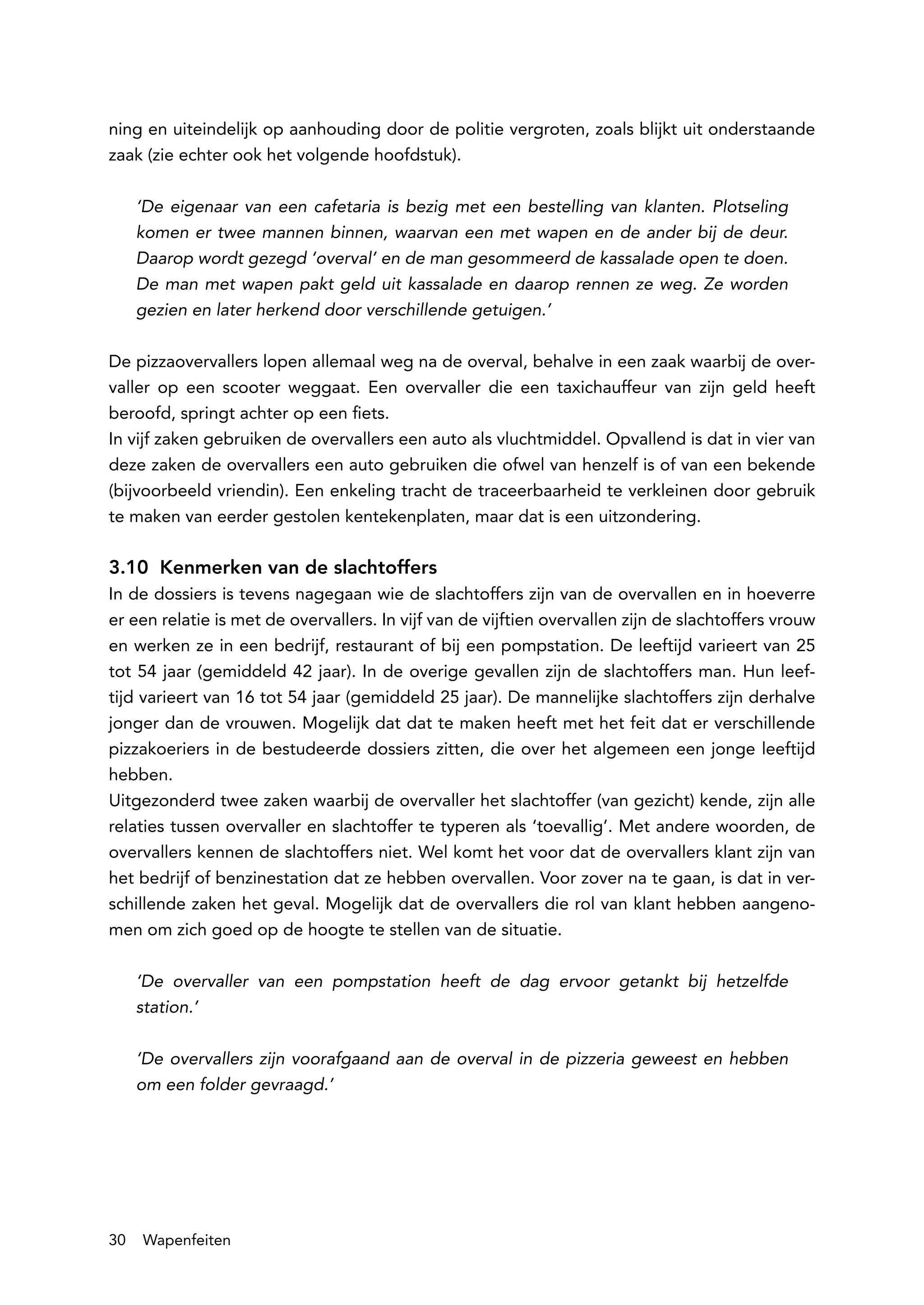 ning en uiteindelijk op aanhouding door de politie vergroten, zoals blijkt uit onderstaande
zaak (zie echter ook het volgende hoofdstuk).

     ‘De eigenaar van een cafetaria is bezig met een bestelling van klanten. Plotseling
     komen er twee mannen binnen, waarvan een met wapen en de ander bij de deur.
     Daarop wordt gezegd ‘overval’ en de man gesommeerd de kassalade open te doen.
     De man met wapen pakt geld uit kassalade en daarop rennen ze weg. Ze worden
     gezien en later herkend door verschillende getuigen.’

De pizzaovervallers lopen allemaal weg na de overval, behalve in een zaak waarbij de over-
valler op een scooter weggaat. Een overvaller die een taxichauffeur van zijn geld heeft
beroofd, springt achter op een fiets.
In vijf zaken gebruiken de overvallers een auto als vluchtmiddel. Opvallend is dat in vier van
deze zaken de overvallers een auto gebruiken die ofwel van henzelf is of van een bekende
(bijvoorbeeld vriendin). Een enkeling tracht de traceerbaarheid te verkleinen door gebruik
te maken van eerder gestolen kentekenplaten, maar dat is een uitzondering.

3.10 Kenmerken van de slachtoffers
In de dossiers is tevens nagegaan wie de slachtoffers zijn van de overvallen en in hoeverre
er een relatie is met de overvallers. In vijf van de vijftien overvallen zijn de slachtoffers vrouw
en werken ze in een bedrijf, restaurant of bij een pompstation. De leeftijd varieert van 25
tot 54 jaar (gemiddeld 42 jaar). In de overige gevallen zijn de slachtoffers man. Hun leef-
tijd varieert van 16 tot 54 jaar (gemiddeld 25 jaar). De mannelijke slachtoffers zijn derhalve
jonger dan de vrouwen. Mogelijk dat dat te maken heeft met het feit dat er verschillende
pizzakoeriers in de bestudeerde dossiers zitten, die over het algemeen een jonge leeftijd
hebben.
Uitgezonderd twee zaken waarbij de overvaller het slachtoffer (van gezicht) kende, zijn alle
relaties tussen overvaller en slachtoffer te typeren als ‘toevallig’. Met andere woorden, de
overvallers kennen de slachtoffers niet. Wel komt het voor dat de overvallers klant zijn van
het bedrijf of benzinestation dat ze hebben overvallen. Voor zover na te gaan, is dat in ver-
schillende zaken het geval. Mogelijk dat de overvallers die rol van klant hebben aangeno-
men om zich goed op de hoogte te stellen van de situatie.

     ‘De overvaller van een pompstation heeft de dag ervoor getankt bij hetzelfde
     station.’

     ‘De overvallers zijn voorafgaand aan de overval in de pizzeria geweest en hebben
     om een folder gevraagd.’




30   Wapenfeiten
 