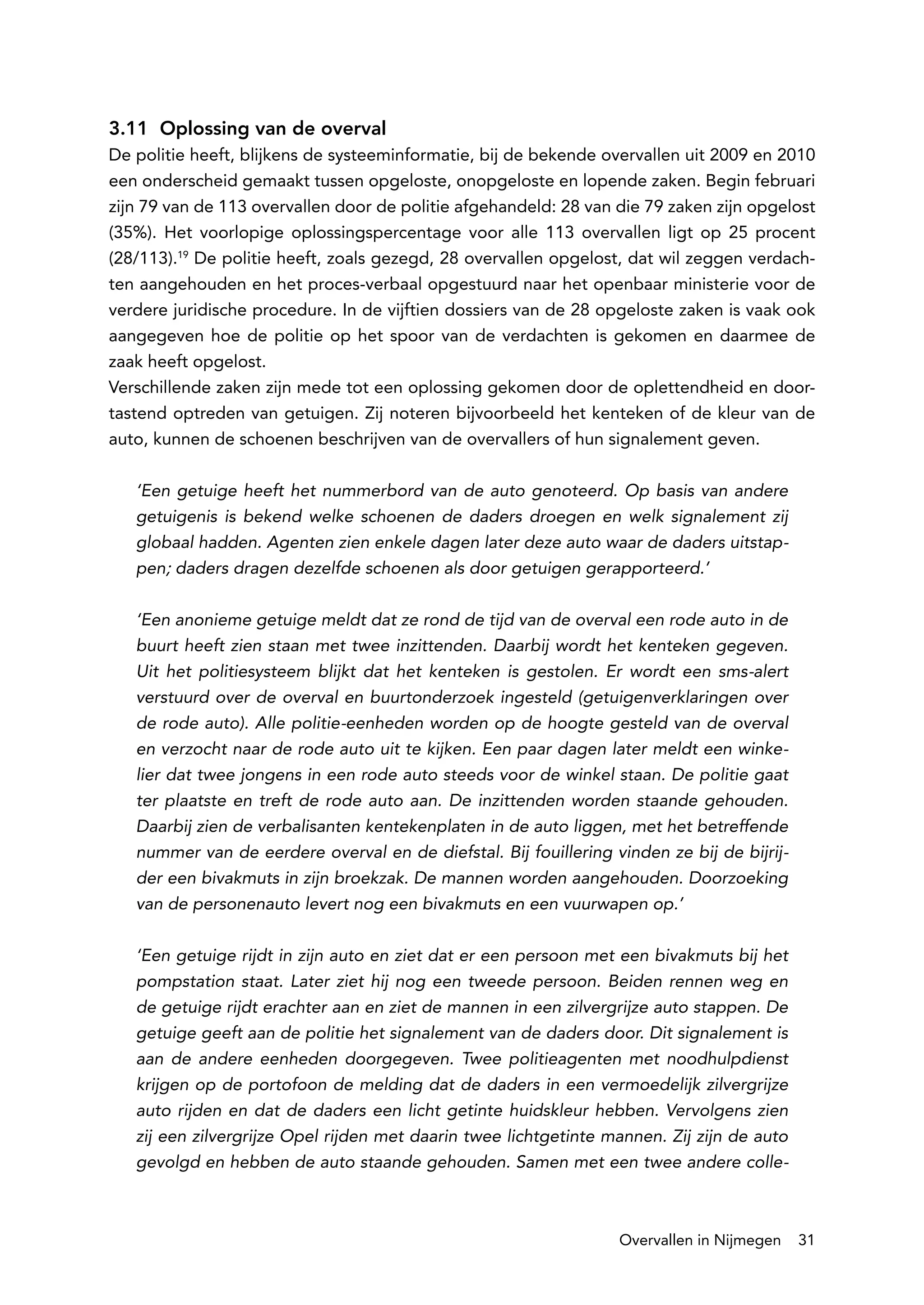 3.11 Oplossing van de overval
De politie heeft, blijkens de systeeminformatie, bij de bekende overvallen uit 2009 en 2010
een onderscheid gemaakt tussen opgeloste, onopgeloste en lopende zaken. Begin februari
zijn 79 van de 113 overvallen door de politie afgehandeld: 28 van die 79 zaken zijn opgelost
(35%). Het voorlopige oplossingspercentage voor alle 113 overvallen ligt op 25 procent
(28/113).19 De politie heeft, zoals gezegd, 28 overvallen opgelost, dat wil zeggen verdach-
ten aangehouden en het proces-verbaal opgestuurd naar het openbaar ministerie voor de
verdere juridische procedure. In de vijftien dossiers van de 28 opgeloste zaken is vaak ook
aangegeven hoe de politie op het spoor van de verdachten is gekomen en daarmee de
zaak heeft opgelost.
Verschillende zaken zijn mede tot een oplossing gekomen door de oplettendheid en door-
tastend optreden van getuigen. Zij noteren bijvoorbeeld het kenteken of de kleur van de
auto, kunnen de schoenen beschrijven van de overvallers of hun signalement geven.

   ‘Een getuige heeft het nummerbord van de auto genoteerd. Op basis van andere
   getuigenis is bekend welke schoenen de daders droegen en welk signalement zij
   globaal hadden. Agenten zien enkele dagen later deze auto waar de daders uitstap-
   pen; daders dragen dezelfde schoenen als door getuigen gerapporteerd.’

   ‘Een anonieme getuige meldt dat ze rond de tijd van de overval een rode auto in de
   buurt heeft zien staan met twee inzittenden. Daarbij wordt het kenteken gegeven.
   Uit het politiesysteem blijkt dat het kenteken is gestolen. Er wordt een sms-alert
   verstuurd over de overval en buurtonderzoek ingesteld (getuigenverklaringen over
   de rode auto). Alle politie-eenheden worden op de hoogte gesteld van de overval
   en verzocht naar de rode auto uit te kijken. Een paar dagen later meldt een winke-
   lier dat twee jongens in een rode auto steeds voor de winkel staan. De politie gaat
   ter plaatste en treft de rode auto aan. De inzittenden worden staande gehouden.
   Daarbij zien de verbalisanten kentekenplaten in de auto liggen, met het betreffende
   nummer van de eerdere overval en de diefstal. Bij fouillering vinden ze bij de bijrij-
   der een bivakmuts in zijn broekzak. De mannen worden aangehouden. Doorzoeking
   van de personenauto levert nog een bivakmuts en een vuurwapen op.’

   ‘Een getuige rijdt in zijn auto en ziet dat er een persoon met een bivakmuts bij het
   pompstation staat. Later ziet hij nog een tweede persoon. Beiden rennen weg en
   de getuige rijdt erachter aan en ziet de mannen in een zilvergrijze auto stappen. De
   getuige geeft aan de politie het signalement van de daders door. Dit signalement is
   aan de andere eenheden doorgegeven. Twee politieagenten met noodhulpdienst
   krijgen op de portofoon de melding dat de daders in een vermoedelijk zilvergrijze
   auto rijden en dat de daders een licht getinte huidskleur hebben. Vervolgens zien
   zij een zilvergrijze Opel rijden met daarin twee lichtgetinte mannen. Zij zijn de auto
   gevolgd en hebben de auto staande gehouden. Samen met een twee andere colle-



                                                                  Overvallen in Nijmegen    31
 