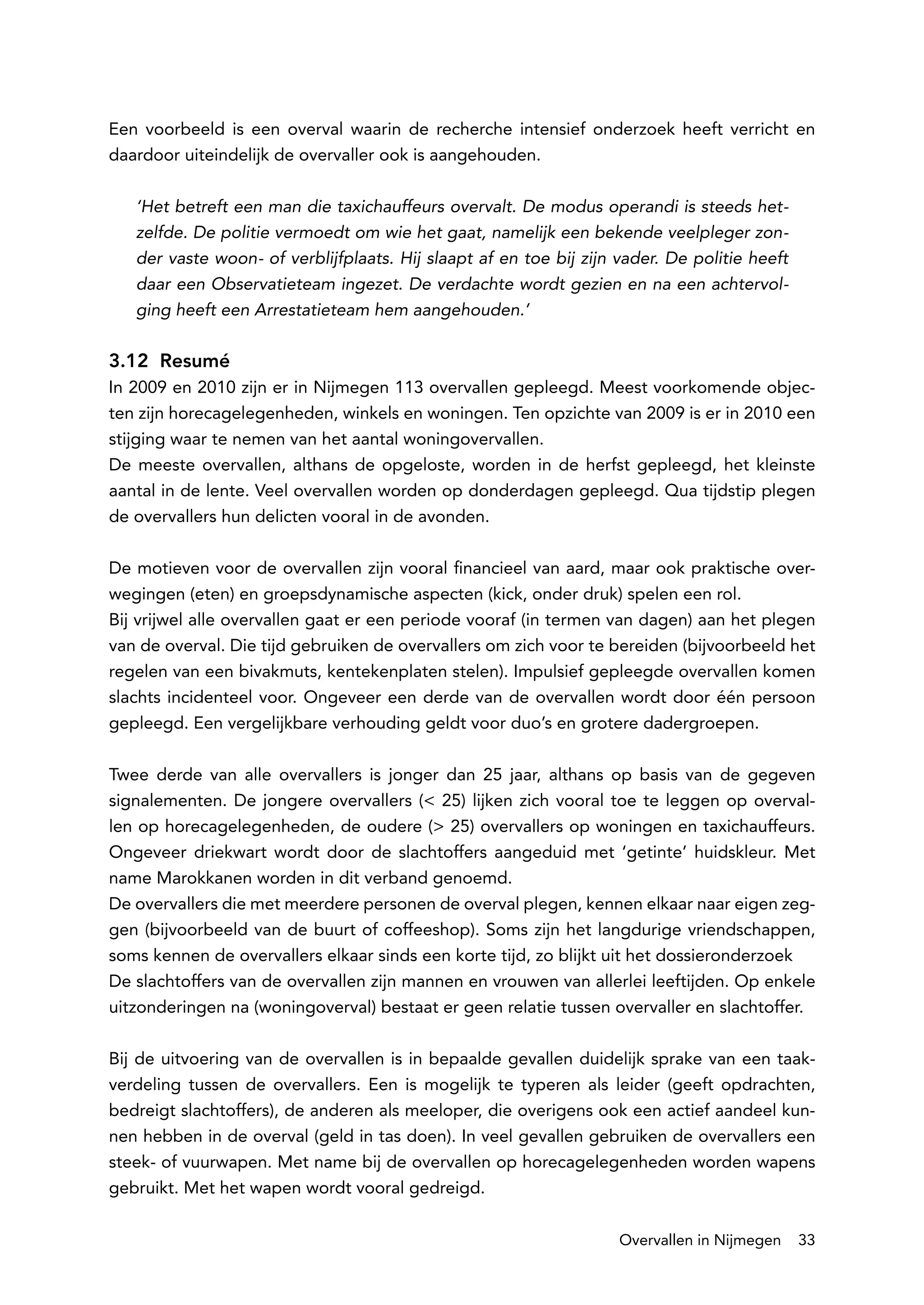 Een voorbeeld is een overval waarin de recherche intensief onderzoek heeft verricht en
daardoor uiteindelijk de overvaller ook is aangehouden.

   ‘Het betreft een man die taxichauffeurs overvalt. De modus operandi is steeds het-
   zelfde. De politie vermoedt om wie het gaat, namelijk een bekende veelpleger zon-
   der vaste woon- of verblijfplaats. Hij slaapt af en toe bij zijn vader. De politie heeft
   daar een Observatieteam ingezet. De verdachte wordt gezien en na een achtervol-
   ging heeft een Arrestatieteam hem aangehouden.’

3.12 Resumé
In 2009 en 2010 zijn er in Nijmegen 113 overvallen gepleegd. Meest voorkomende objec-
ten zijn horecagelegenheden, winkels en woningen. Ten opzichte van 2009 is er in 2010 een
stijging waar te nemen van het aantal woningovervallen.
De meeste overvallen, althans de opgeloste, worden in de herfst gepleegd, het kleinste
aantal in de lente. Veel overvallen worden op donderdagen gepleegd. Qua tijdstip plegen
de overvallers hun delicten vooral in de avonden.

De motieven voor de overvallen zijn vooral financieel van aard, maar ook praktische over-
wegingen (eten) en groepsdynamische aspecten (kick, onder druk) spelen een rol.
Bij vrijwel alle overvallen gaat er een periode vooraf (in termen van dagen) aan het plegen
van de overval. Die tijd gebruiken de overvallers om zich voor te bereiden (bijvoorbeeld het
regelen van een bivakmuts, kentekenplaten stelen). Impulsief gepleegde overvallen komen
slachts incidenteel voor. Ongeveer een derde van de overvallen wordt door één persoon
gepleegd. Een vergelijkbare verhouding geldt voor duo’s en grotere dadergroepen.

Twee derde van alle overvallers is jonger dan 25 jaar, althans op basis van de gegeven
signalementen. De jongere overvallers (< 25) lijken zich vooral toe te leggen op overval-
len op horecagelegenheden, de oudere (> 25) overvallers op woningen en taxichauffeurs.
Ongeveer driekwart wordt door de slachtoffers aangeduid met ‘getinte’ huidskleur. Met
name Marokkanen worden in dit verband genoemd.
De overvallers die met meerdere personen de overval plegen, kennen elkaar naar eigen zeg-
gen (bijvoorbeeld van de buurt of coffeeshop). Soms zijn het langdurige vriendschappen,
soms kennen de overvallers elkaar sinds een korte tijd, zo blijkt uit het dossieronderzoek
De slachtoffers van de overvallen zijn mannen en vrouwen van allerlei leeftijden. Op enkele
uitzonderingen na (woningoverval) bestaat er geen relatie tussen overvaller en slachtoffer.

Bij de uitvoering van de overvallen is in bepaalde gevallen duidelijk sprake van een taak-
verdeling tussen de overvallers. Een is mogelijk te typeren als leider (geeft opdrachten,
bedreigt slachtoffers), de anderen als meeloper, die overigens ook een actief aandeel kun-
nen hebben in de overval (geld in tas doen). In veel gevallen gebruiken de overvallers een
steek- of vuurwapen. Met name bij de overvallen op horecagelegenheden worden wapens
gebruikt. Met het wapen wordt vooral gedreigd.

                                                                    Overvallen in Nijmegen    33
 