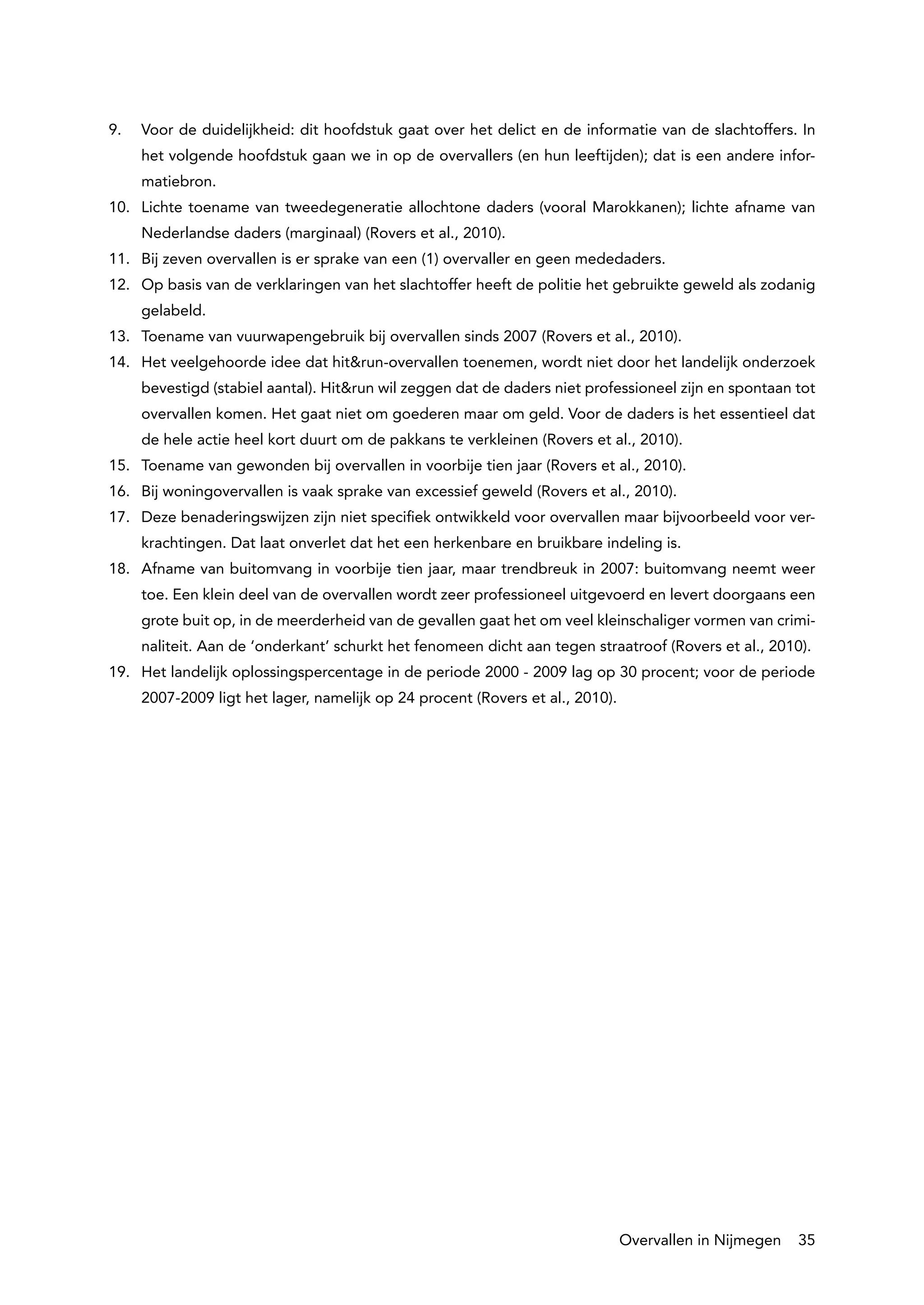 9.	   Voor de duidelijkheid: dit hoofdstuk gaat over het delict en de informatie van de slachtoffers. In
      het volgende hoofdstuk gaan we in op de overvallers (en hun leeftijden); dat is een andere infor-
      matiebron.
10.	 Lichte toename van tweedegeneratie allochtone daders (vooral Marokkanen); lichte afname van
      Nederlandse daders (marginaal) (Rovers et al., 2010).
11.	 Bij zeven overvallen is er sprake van een (1) overvaller en geen mededaders.
12.	 Op basis van de verklaringen van het slachtoffer heeft de politie het gebruikte geweld als zodanig
      gelabeld.
13.	 Toename van vuurwapengebruik bij overvallen sinds 2007 (Rovers et al., 2010).
14.	 Het veelgehoorde idee dat hit&run-overvallen toenemen, wordt niet door het landelijk onderzoek
      bevestigd (stabiel aantal). Hit&run wil zeggen dat de daders niet professioneel zijn en spontaan tot
      overvallen komen. Het gaat niet om goederen maar om geld. Voor de daders is het essentieel dat
      de hele actie heel kort duurt om de pakkans te verkleinen (Rovers et al., 2010).
15.	 Toename van gewonden bij overvallen in voorbije tien jaar (Rovers et al., 2010).
16.	 Bij woningovervallen is vaak sprake van excessief geweld (Rovers et al., 2010).
17.	 Deze benaderingswijzen zijn niet specifiek ontwikkeld voor overvallen maar bijvoorbeeld voor ver-
      krachtingen. Dat laat onverlet dat het een herkenbare en bruikbare indeling is.
18.	 Afname van buitomvang in voorbije tien jaar, maar trendbreuk in 2007: buitomvang neemt weer
      toe. Een klein deel van de overvallen wordt zeer professioneel uitgevoerd en levert doorgaans een
      grote buit op, in de meerderheid van de gevallen gaat het om veel kleinschaliger vormen van crimi-
      naliteit. Aan de ‘onderkant’ schurkt het fenomeen dicht aan tegen straatroof (Rovers et al., 2010).
19.	 Het landelijk oplossingspercentage in de periode 2000 - 2009 lag op 30 procent; voor de periode
      2007-2009 ligt het lager, namelijk op 24 procent (Rovers et al., 2010).




                                                                                Overvallen in Nijmegen   35
 