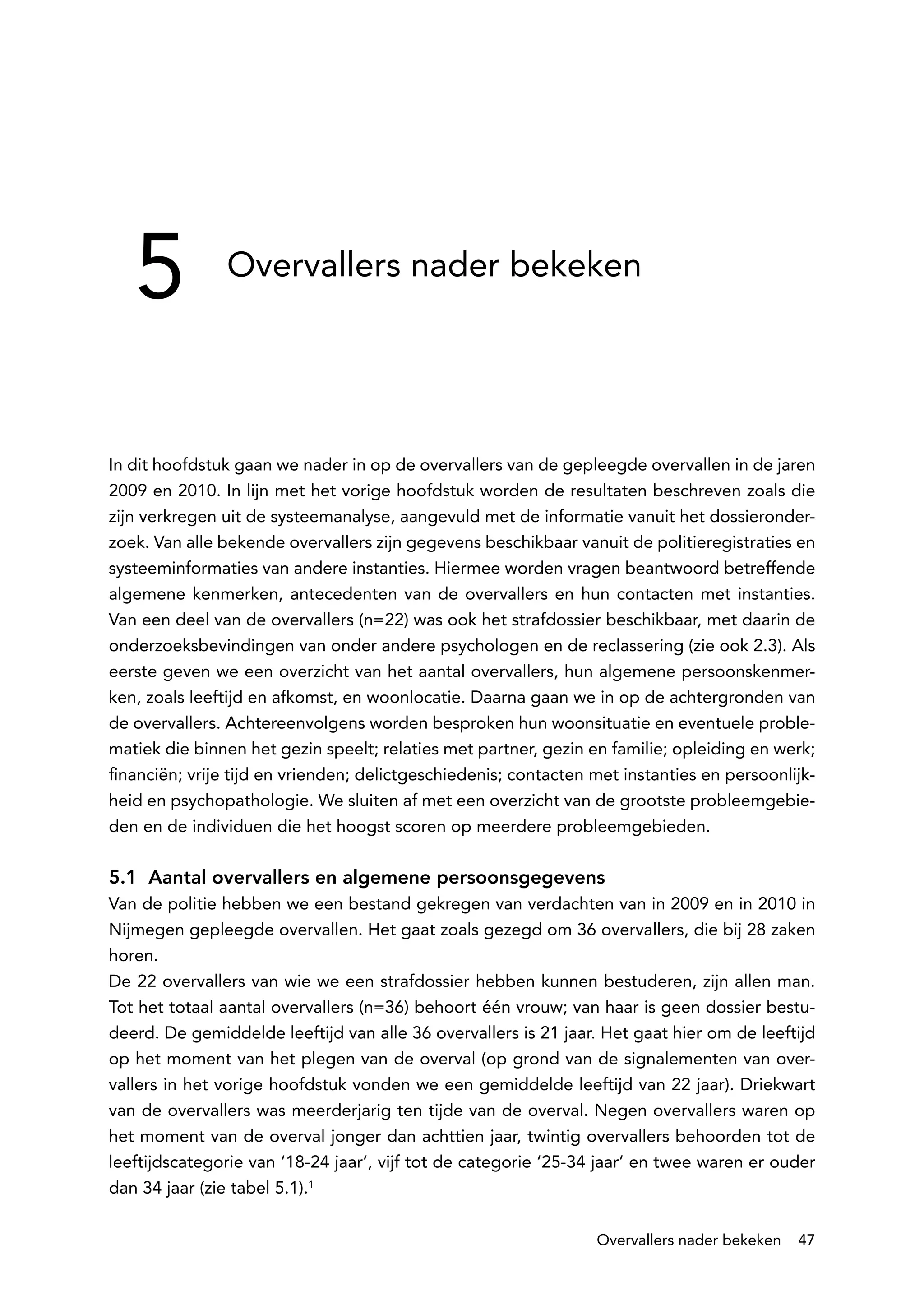 5           Overvallers nader bekeken




In dit hoofdstuk gaan we nader in op de overvallers van de gepleegde overvallen in de jaren
2009 en 2010. In lijn met het vorige hoofdstuk worden de resultaten beschreven zoals die
zijn verkregen uit de systeemanalyse, aangevuld met de informatie vanuit het dossieronder-
zoek. Van alle bekende overvallers zijn gegevens beschikbaar vanuit de politieregistraties en
systeeminformaties van andere instanties. Hiermee worden vragen beantwoord betreffende
algemene kenmerken, antecedenten van de overvallers en hun contacten met instanties.
Van een deel van de overvallers (n=22) was ook het strafdossier beschikbaar, met daarin de
onderzoeksbevindingen van onder andere psychologen en de reclassering (zie ook 2.3). Als
eerste geven we een overzicht van het aantal overvallers, hun algemene persoonskenmer-
ken, zoals leeftijd en afkomst, en woonlocatie. Daarna gaan we in op de achtergronden van
de overvallers. Achtereenvolgens worden besproken hun woonsituatie en eventuele proble-
matiek die binnen het gezin speelt; relaties met partner, gezin en familie; opleiding en werk;
financiën; vrije tijd en vrienden; delictgeschiedenis; contacten met instanties en persoonlijk-
heid en psychopathologie. We sluiten af met een overzicht van de grootste probleemgebie-
den en de individuen die het hoogst scoren op meerdere probleemgebieden.

5.1 Aantal overvallers en algemene persoonsgegevens
Van de politie hebben we een bestand gekregen van verdachten van in 2009 en in 2010 in
Nijmegen gepleegde overvallen. Het gaat zoals gezegd om 36 overvallers, die bij 28 zaken
horen.
De 22 overvallers van wie we een strafdossier hebben kunnen bestuderen, zijn allen man.
Tot het totaal aantal overvallers (n=36) behoort één vrouw; van haar is geen dossier bestu-
deerd. De gemiddelde leeftijd van alle 36 overvallers is 21 jaar. Het gaat hier om de leeftijd
op het moment van het plegen van de overval (op grond van de signalementen van over-
vallers in het vorige hoofdstuk vonden we een gemiddelde leeftijd van 22 jaar). Driekwart
van de overvallers was meerderjarig ten tijde van de overval. Negen overvallers waren op
het moment van de overval jonger dan achttien jaar, twintig overvallers behoorden tot de
leeftijdscategorie van ‘18-24 jaar’, vijf tot de categorie ‘25-34 jaar’ en twee waren er ouder
dan 34 jaar (zie tabel 5.1).1

                                                                 Overvallers nader bekeken   47
 