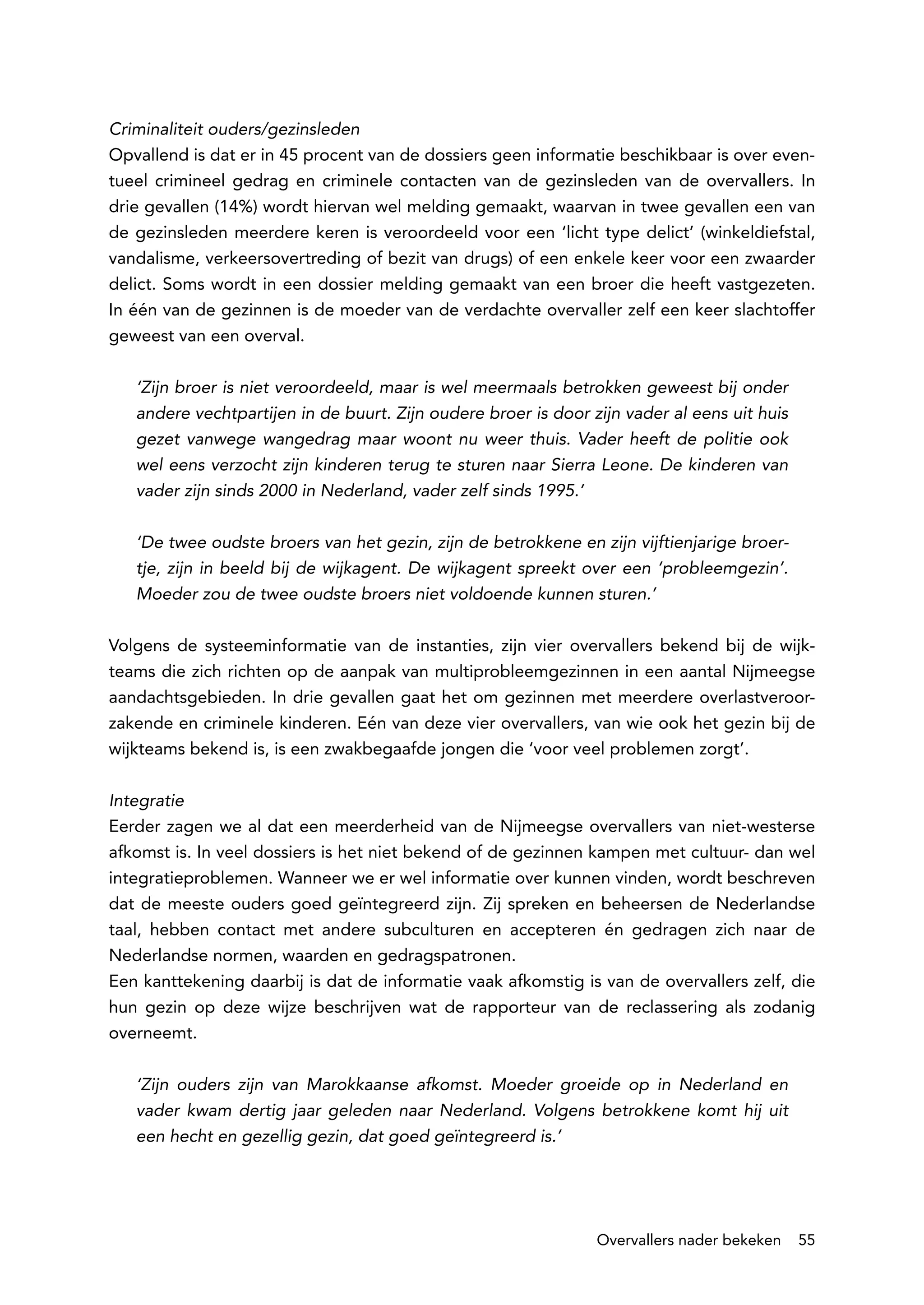 Criminaliteit ouders/gezinsleden
Opvallend is dat er in 45 procent van de dossiers geen informatie beschikbaar is over even-
tueel crimineel gedrag en criminele contacten van de gezinsleden van de overvallers. In
drie gevallen (14%) wordt hiervan wel melding gemaakt, waarvan in twee gevallen een van
de gezinsleden meerdere keren is veroordeeld voor een ‘licht type delict’ (winkeldiefstal,
vandalisme, verkeersovertreding of bezit van drugs) of een enkele keer voor een zwaarder
delict. Soms wordt in een dossier melding gemaakt van een broer die heeft vastgezeten.
In één van de gezinnen is de moeder van de verdachte overvaller zelf een keer slachtoffer
geweest van een overval.

   ‘Zijn broer is niet veroordeeld, maar is wel meermaals betrokken geweest bij onder
   andere vechtpartijen in de buurt. Zijn oudere broer is door zijn vader al eens uit huis
   gezet vanwege wangedrag maar woont nu weer thuis. Vader heeft de politie ook
   wel eens verzocht zijn kinderen terug te sturen naar Sierra Leone. De kinderen van
   vader zijn sinds 2000 in Nederland, vader zelf sinds 1995.’

   ‘De twee oudste broers van het gezin, zijn de betrokkene en zijn vijftienjarige broer-
   tje, zijn in beeld bij de wijkagent. De wijkagent spreekt over een ‘probleemgezin’.
   Moeder zou de twee oudste broers niet voldoende kunnen sturen.’

Volgens de systeeminformatie van de instanties, zijn vier overvallers bekend bij de wijk-
teams die zich richten op de aanpak van multiprobleemgezinnen in een aantal Nijmeegse
aandachtsgebieden. In drie gevallen gaat het om gezinnen met meerdere overlastveroor-
zakende en criminele kinderen. Eén van deze vier overvallers, van wie ook het gezin bij de
wijkteams bekend is, is een zwakbegaafde jongen die ‘voor veel problemen zorgt’.

Integratie
Eerder zagen we al dat een meerderheid van de Nijmeegse overvallers van niet-westerse
afkomst is. In veel dossiers is het niet bekend of de gezinnen kampen met cultuur- dan wel
integratieproblemen. Wanneer we er wel informatie over kunnen vinden, wordt beschreven
dat de meeste ouders goed geïntegreerd zijn. Zij spreken en beheersen de Nederlandse
taal, hebben contact met andere subculturen en accepteren én gedragen zich naar de
Nederlandse normen, waarden en gedragspatronen.
Een kanttekening daarbij is dat de informatie vaak afkomstig is van de overvallers zelf, die
hun gezin op deze wijze beschrijven wat de rapporteur van de reclassering als zodanig
overneemt.

   ‘Zijn ouders zijn van Marokkaanse afkomst. Moeder groeide op in Nederland en
   vader kwam dertig jaar geleden naar Nederland. Volgens betrokkene komt hij uit
   een hecht en gezellig gezin, dat goed geïntegreerd is.’




                                                                Overvallers nader bekeken    55
 