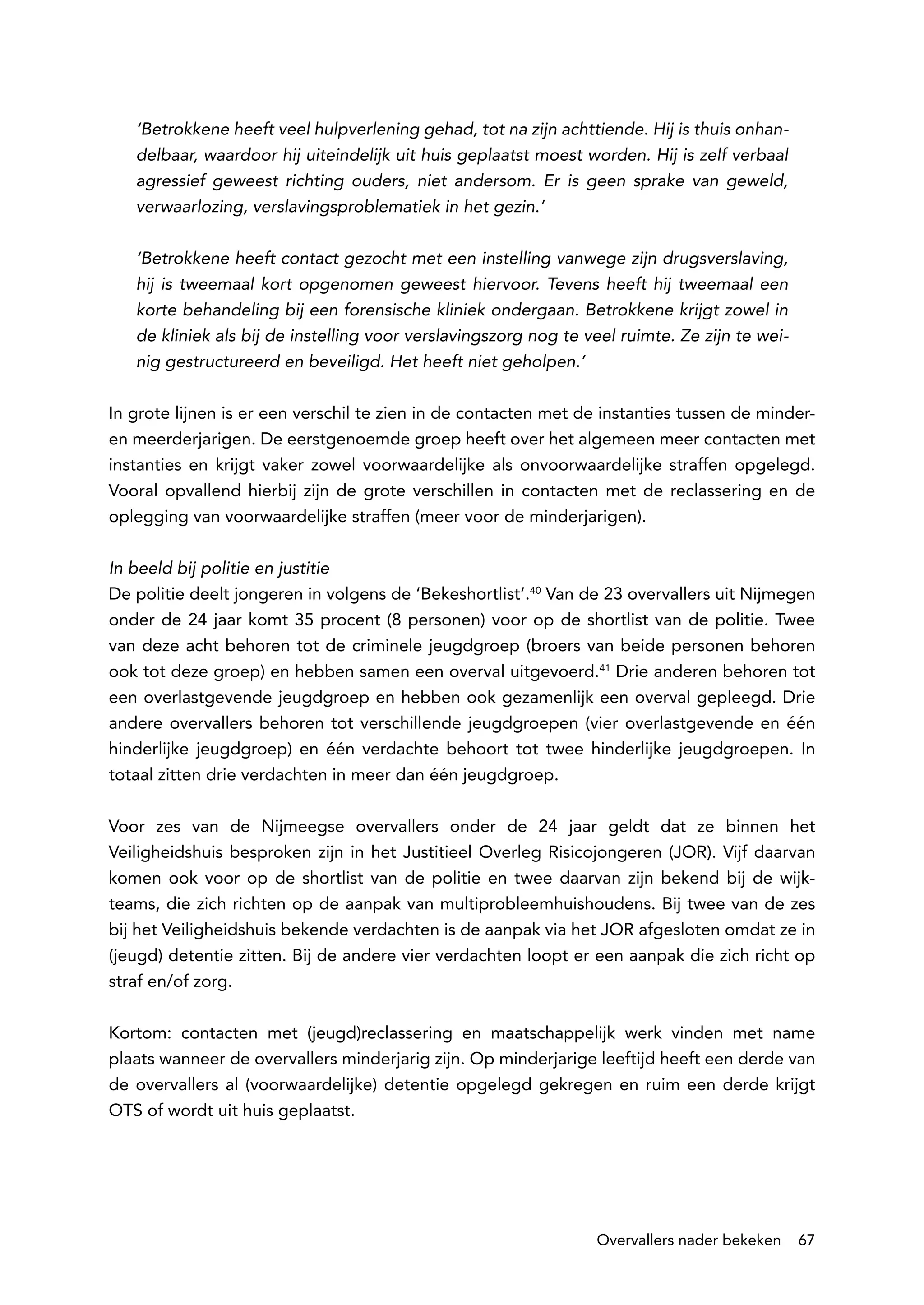 ‘Betrokkene heeft veel hulpverlening gehad, tot na zijn achttiende. Hij is thuis onhan-
   delbaar, waardoor hij uiteindelijk uit huis geplaatst moest worden. Hij is zelf verbaal
   agressief geweest richting ouders, niet andersom. Er is geen sprake van geweld,
   verwaarlozing, verslavingsproblematiek in het gezin.’

   ‘Betrokkene heeft contact gezocht met een instelling vanwege zijn drugsverslaving,
   hij is tweemaal kort opgenomen geweest hiervoor. Tevens heeft hij tweemaal een
   korte behandeling bij een forensische kliniek ondergaan. Betrokkene krijgt zowel in
   de kliniek als bij de instelling voor verslavingszorg nog te veel ruimte. Ze zijn te wei-
   nig gestructureerd en beveiligd. Het heeft niet geholpen.’

In grote lijnen is er een verschil te zien in de contacten met de instanties tussen de minder-
en meerderjarigen. De eerstgenoemde groep heeft over het algemeen meer contacten met
instanties en krijgt vaker zowel voorwaardelijke als onvoorwaardelijke straffen opgelegd.
Vooral opvallend hierbij zijn de grote verschillen in contacten met de reclassering en de
oplegging van voorwaardelijke straffen (meer voor de minderjarigen).

In beeld bij politie en justitie
De politie deelt jongeren in volgens de ‘Bekeshortlist’.40 Van de 23 overvallers uit Nijmegen
onder de 24 jaar komt 35 procent (8 personen) voor op de shortlist van de politie. Twee
van deze acht behoren tot de criminele jeugdgroep (broers van beide personen behoren
ook tot deze groep) en hebben samen een overval uitgevoerd.41 Drie anderen behoren tot
een overlastgevende jeugdgroep en hebben ook gezamenlijk een overval gepleegd. Drie
andere overvallers behoren tot verschillende jeugdgroepen (vier overlastgevende en één
hinderlijke jeugdgroep) en één verdachte behoort tot twee hinderlijke jeugdgroepen. In
totaal zitten drie verdachten in meer dan één jeugdgroep.

Voor zes van de Nijmeegse overvallers onder de 24 jaar geldt dat ze binnen het
Veiligheidshuis besproken zijn in het Justitieel Overleg Risicojongeren (JOR). Vijf daarvan
komen ook voor op de shortlist van de politie en twee daarvan zijn bekend bij de wijk-
teams, die zich richten op de aanpak van multiprobleemhuishoudens. Bij twee van de zes
bij het Veiligheidshuis bekende verdachten is de aanpak via het JOR afgesloten omdat ze in
(jeugd) detentie zitten. Bij de andere vier verdachten loopt er een aanpak die zich richt op
straf en/of zorg.

Kortom: contacten met (jeugd)reclassering en maatschappelijk werk vinden met name
plaats wanneer de overvallers minderjarig zijn. Op minderjarige leeftijd heeft een derde van
de overvallers al (voorwaardelijke) detentie opgelegd gekregen en ruim een derde krijgt
OTS of wordt uit huis geplaatst.




                                                                 Overvallers nader bekeken     67
 