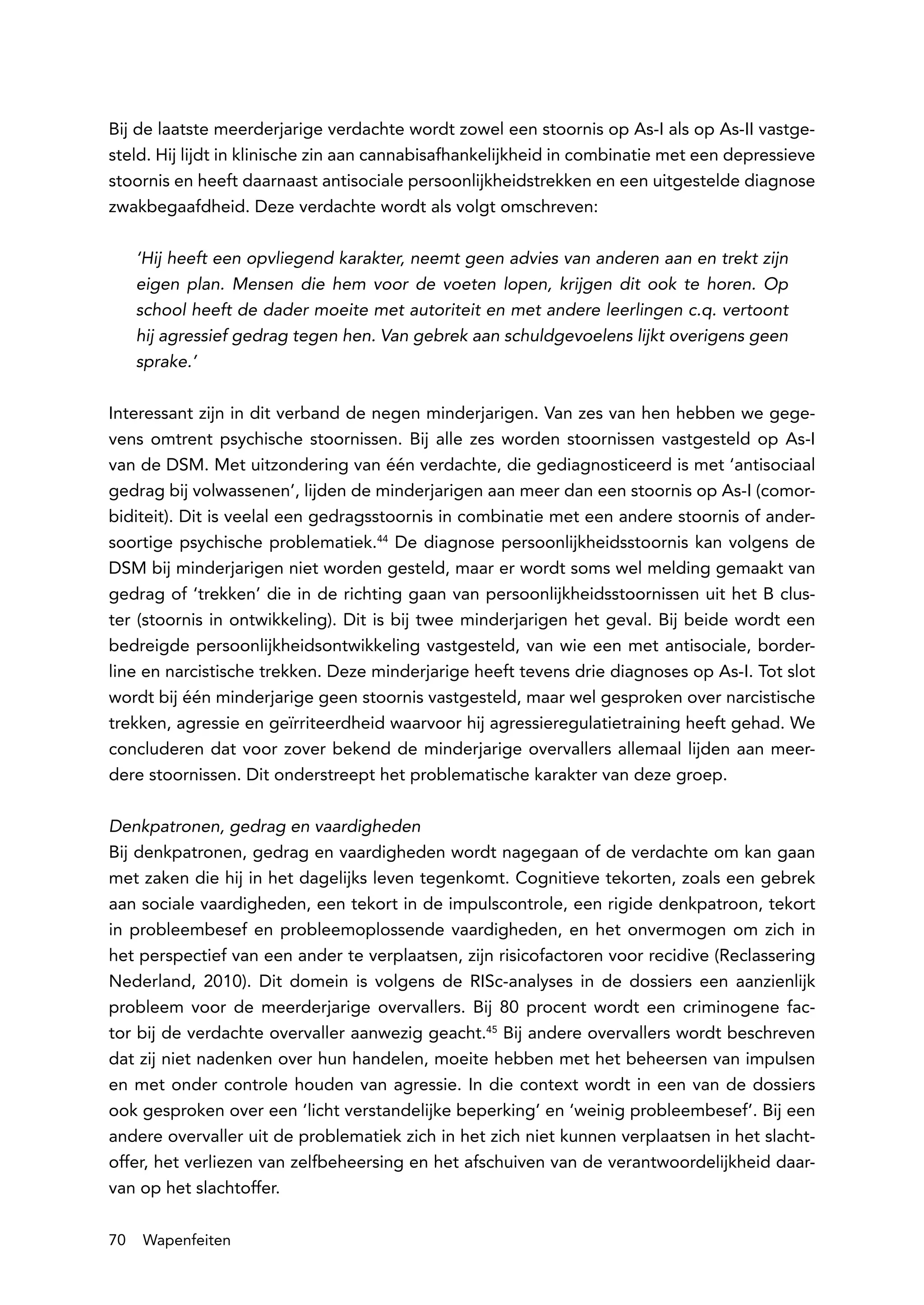 Bij de laatste meerderjarige verdachte wordt zowel een stoornis op As-I als op As-II vastge-
steld. Hij lijdt in klinische zin aan cannabisafhankelijkheid in combinatie met een depressieve
stoornis en heeft daarnaast antisociale persoonlijkheidstrekken en een uitgestelde diagnose
zwakbegaafdheid. Deze verdachte wordt als volgt omschreven:

     ‘Hij heeft een opvliegend karakter, neemt geen advies van anderen aan en trekt zijn
     eigen plan. Mensen die hem voor de voeten lopen, krijgen dit ook te horen. Op
     school heeft de dader moeite met autoriteit en met andere leerlingen c.q. vertoont
     hij agressief gedrag tegen hen. Van gebrek aan schuldgevoelens lijkt overigens geen
     sprake.’

Interessant zijn in dit verband de negen minderjarigen. Van zes van hen hebben we gege-
vens omtrent psychische stoornissen. Bij alle zes worden stoornissen vastgesteld op As-I
van de DSM. Met uitzondering van één verdachte, die gediagnosticeerd is met ‘antisociaal
gedrag bij volwassenen’, lijden de minderjarigen aan meer dan een stoornis op As-I (comor-
biditeit). Dit is veelal een gedragsstoornis in combinatie met een andere stoornis of ander-
soortige psychische problematiek.44 De diagnose persoonlijkheidsstoornis kan volgens de
DSM bij minderjarigen niet worden gesteld, maar er wordt soms wel melding gemaakt van
gedrag of ‘trekken’ die in de richting gaan van persoonlijkheidsstoornissen uit het B clus-
ter (stoornis in ontwikkeling). Dit is bij twee minderjarigen het geval. Bij beide wordt een
bedreigde persoonlijkheidsontwikkeling vastgesteld, van wie een met antisociale, border-
line en narcistische trekken. Deze minderjarige heeft tevens drie diagnoses op As-I. Tot slot
wordt bij één minderjarige geen stoornis vastgesteld, maar wel gesproken over narcistische
trekken, agressie en geïrriteerdheid waarvoor hij agressieregulatietraining heeft gehad. We
concluderen dat voor zover bekend de minderjarige overvallers allemaal lijden aan meer-
dere stoornissen. Dit onderstreept het problematische karakter van deze groep.

Denkpatronen, gedrag en vaardigheden
Bij denkpatronen, gedrag en vaardigheden wordt nagegaan of de verdachte om kan gaan
met zaken die hij in het dagelijks leven tegenkomt. Cognitieve tekorten, zoals een gebrek
aan sociale vaardigheden, een tekort in de impulscontrole, een rigide denkpatroon, tekort
in probleembesef en probleemoplossende vaardigheden, en het onvermogen om zich in
het perspectief van een ander te verplaatsen, zijn risicofactoren voor recidive (Reclassering
Nederland, 2010). Dit domein is volgens de RISc-analyses in de dossiers een aanzienlijk
probleem voor de meerderjarige overvallers. Bij 80 procent wordt een criminogene fac-
tor bij de verdachte overvaller aanwezig geacht.45 Bij andere overvallers wordt beschreven
dat zij niet nadenken over hun handelen, moeite hebben met het beheersen van impulsen
en met onder controle houden van agressie. In die context wordt in een van de dossiers
ook gesproken over een ‘licht verstandelijke beperking’ en ‘weinig probleembesef’. Bij een
andere overvaller uit de problematiek zich in het zich niet kunnen verplaatsen in het slacht-
offer, het verliezen van zelfbeheersing en het afschuiven van de verantwoordelijkheid daar-
van op het slachtoffer.

70   Wapenfeiten
 