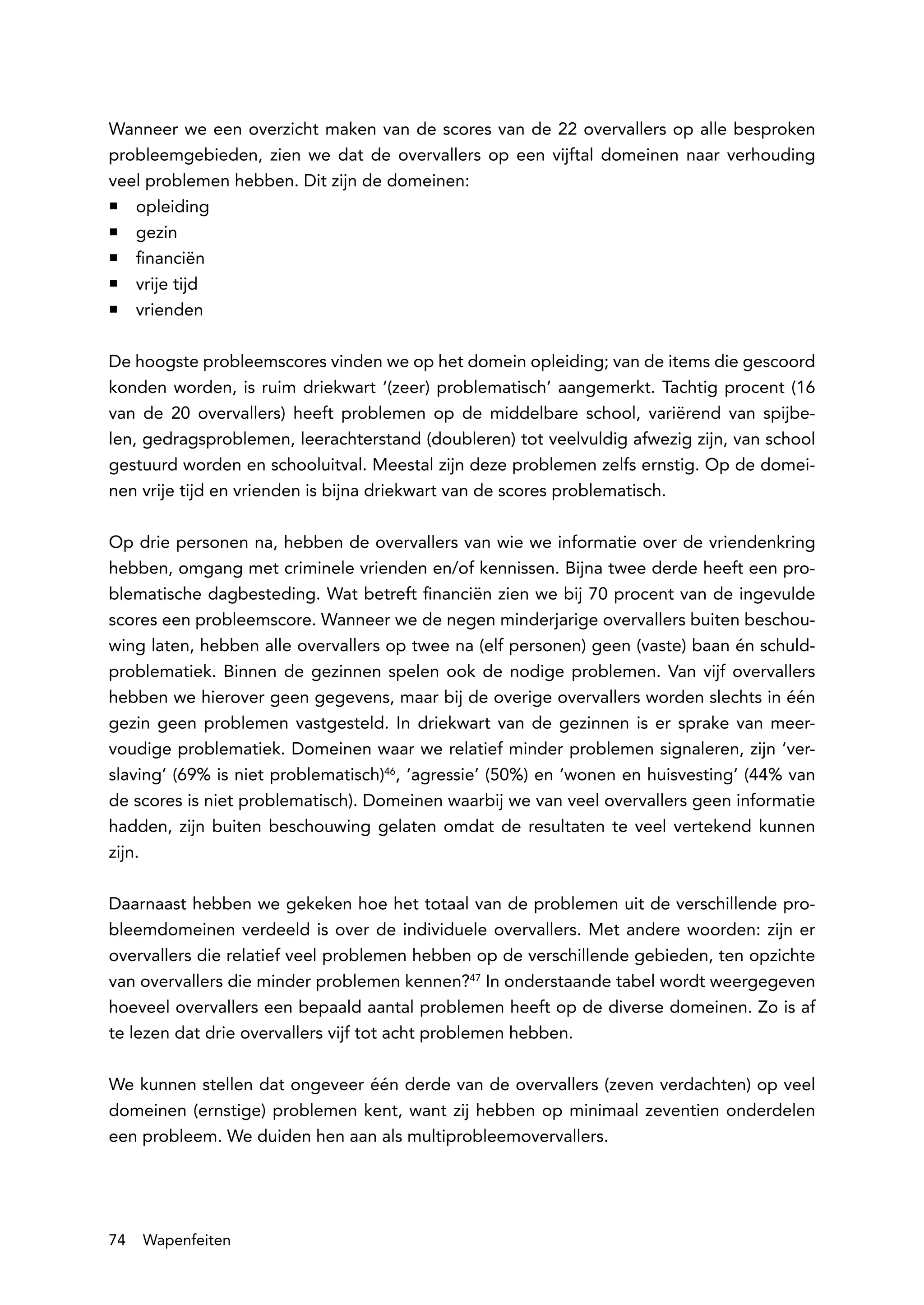 Wanneer we een overzicht maken van de scores van de 22 overvallers op alle besproken
probleemgebieden, zien we dat de overvallers op een vijftal domeinen naar verhouding
veel problemen hebben. Dit zijn de domeinen:
ƒƒ opleiding
ƒƒ gezin
ƒƒ financiën
ƒƒ vrije tijd
ƒƒ vrienden

De hoogste probleemscores vinden we op het domein opleiding; van de items die gescoord
konden worden, is ruim driekwart ‘(zeer) problematisch’ aangemerkt. Tachtig procent (16
van de 20 overvallers) heeft problemen op de middelbare school, variërend van spijbe-
len, gedragsproblemen, leerachterstand (doubleren) tot veelvuldig afwezig zijn, van school
gestuurd worden en schooluitval. Meestal zijn deze problemen zelfs ernstig. Op de domei-
nen vrije tijd en vrienden is bijna driekwart van de scores problematisch.

Op drie personen na, hebben de overvallers van wie we informatie over de vriendenkring
hebben, omgang met criminele vrienden en/of kennissen. Bijna twee derde heeft een pro-
blematische dagbesteding. Wat betreft financiën zien we bij 70 procent van de ingevulde
scores een probleemscore. Wanneer we de negen minderjarige overvallers buiten beschou-
wing laten, hebben alle overvallers op twee na (elf personen) geen (vaste) baan én schuld-
problematiek. Binnen de gezinnen spelen ook de nodige problemen. Van vijf overvallers
hebben we hierover geen gegevens, maar bij de overige overvallers worden slechts in één
gezin geen problemen vastgesteld. In driekwart van de gezinnen is er sprake van meer-
voudige problematiek. Domeinen waar we relatief minder problemen signaleren, zijn ‘ver-
slaving’ (69% is niet problematisch)46, ‘agressie’ (50%) en ‘wonen en huisvesting’ (44% van
de scores is niet problematisch). Domeinen waarbij we van veel overvallers geen informatie
hadden, zijn buiten beschouwing gelaten omdat de resultaten te veel vertekend kunnen
zijn.

Daarnaast hebben we gekeken hoe het totaal van de problemen uit de verschillende pro-
bleemdomeinen verdeeld is over de individuele overvallers. Met andere woorden: zijn er
overvallers die relatief veel problemen hebben op de verschillende gebieden, ten opzichte
van overvallers die minder problemen kennen?47 In onderstaande tabel wordt weergegeven
hoeveel overvallers een bepaald aantal problemen heeft op de diverse domeinen. Zo is af
te lezen dat drie overvallers vijf tot acht problemen hebben.

We kunnen stellen dat ongeveer één derde van de overvallers (zeven verdachten) op veel
domeinen (ernstige) problemen kent, want zij hebben op minimaal zeventien onderdelen
een probleem. We duiden hen aan als multiprobleemovervallers.




74   Wapenfeiten
 