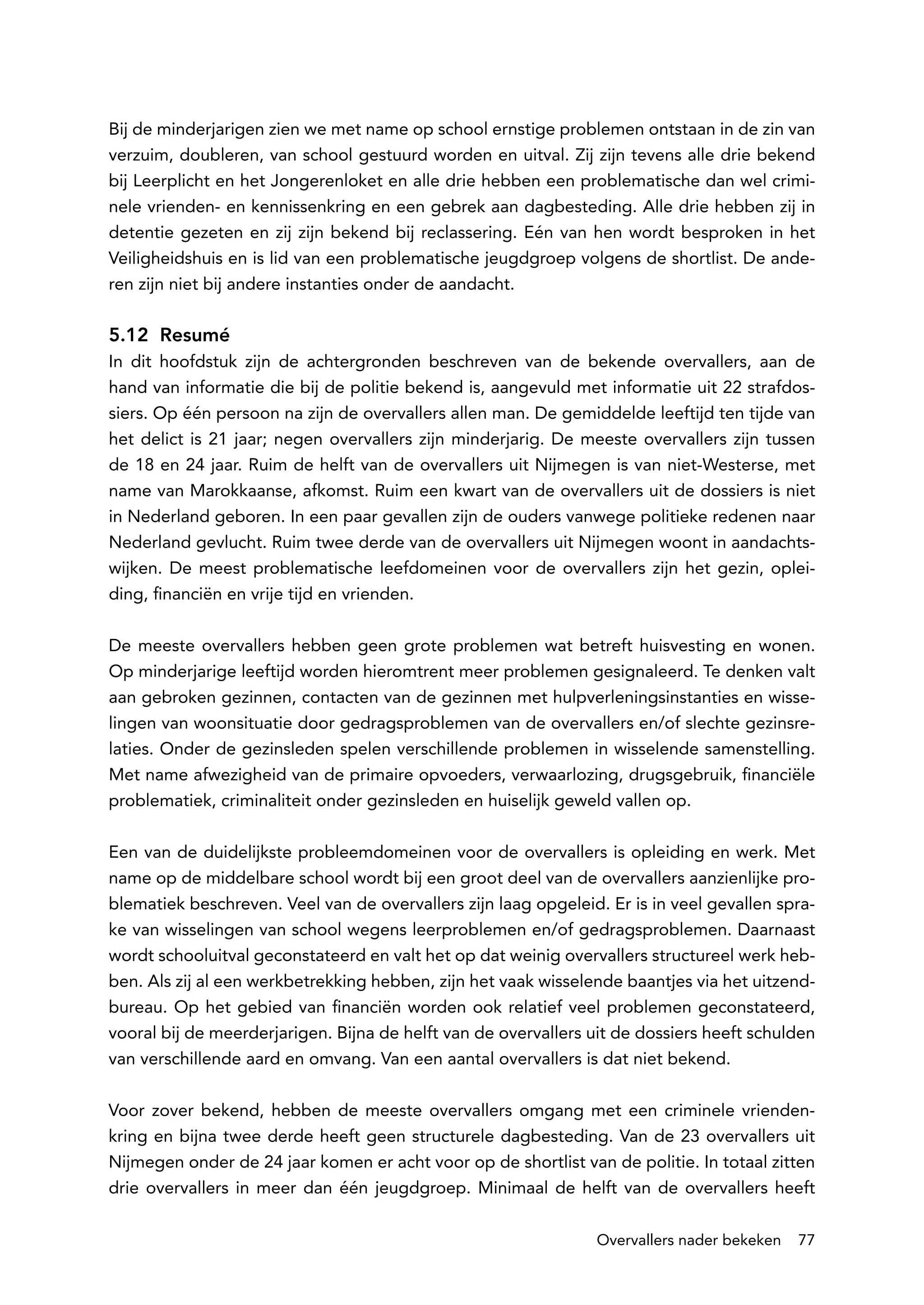 Bij de minderjarigen zien we met name op school ernstige problemen ontstaan in de zin van
verzuim, doubleren, van school gestuurd worden en uitval. Zij zijn tevens alle drie bekend
bij Leerplicht en het Jongerenloket en alle drie hebben een problematische dan wel crimi-
nele vrienden- en kennissenkring en een gebrek aan dagbesteding. Alle drie hebben zij in
detentie gezeten en zij zijn bekend bij reclassering. Eén van hen wordt besproken in het
Veiligheidshuis en is lid van een problematische jeugdgroep volgens de shortlist. De ande-
ren zijn niet bij andere instanties onder de aandacht.

5.12 Resumé
In dit hoofdstuk zijn de achtergronden beschreven van de bekende overvallers, aan de
hand van informatie die bij de politie bekend is, aangevuld met informatie uit 22 strafdos-
siers. Op één persoon na zijn de overvallers allen man. De gemiddelde leeftijd ten tijde van
het delict is 21 jaar; negen overvallers zijn minderjarig. De meeste overvallers zijn tussen
de 18 en 24 jaar. Ruim de helft van de overvallers uit Nijmegen is van niet-Westerse, met
name van Marokkaanse, afkomst. Ruim een kwart van de overvallers uit de dossiers is niet
in Nederland geboren. In een paar gevallen zijn de ouders vanwege politieke redenen naar
Nederland gevlucht. Ruim twee derde van de overvallers uit Nijmegen woont in aandachts-
wijken. De meest problematische leefdomeinen voor de overvallers zijn het gezin, oplei-
ding, financiën en vrije tijd en vrienden.

De meeste overvallers hebben geen grote problemen wat betreft huisvesting en wonen.
Op minderjarige leeftijd worden hieromtrent meer problemen gesignaleerd. Te denken valt
aan gebroken gezinnen, contacten van de gezinnen met hulpverleningsinstanties en wisse-
lingen van woonsituatie door gedragsproblemen van de overvallers en/of slechte gezinsre-
laties. Onder de gezinsleden spelen verschillende problemen in wisselende samenstelling.
Met name afwezigheid van de primaire opvoeders, verwaarlozing, drugsgebruik, financiële
problematiek, criminaliteit onder gezinsleden en huiselijk geweld vallen op.

Een van de duidelijkste probleemdomeinen voor de overvallers is opleiding en werk. Met
name op de middelbare school wordt bij een groot deel van de overvallers aanzienlijke pro-
blematiek beschreven. Veel van de overvallers zijn laag opgeleid. Er is in veel gevallen spra-
ke van wisselingen van school wegens leerproblemen en/of gedragsproblemen. Daarnaast
wordt schooluitval geconstateerd en valt het op dat weinig overvallers structureel werk heb-
ben. Als zij al een werkbetrekking hebben, zijn het vaak wisselende baantjes via het uitzend-
bureau. Op het gebied van financiën worden ook relatief veel problemen geconstateerd,
vooral bij de meerderjarigen. Bijna de helft van de overvallers uit de dossiers heeft schulden
van verschillende aard en omvang. Van een aantal overvallers is dat niet bekend.

Voor zover bekend, hebben de meeste overvallers omgang met een criminele vrienden-
kring en bijna twee derde heeft geen structurele dagbesteding. Van de 23 overvallers uit
Nijmegen onder de 24 jaar komen er acht voor op de shortlist van de politie. In totaal zitten
drie overvallers in meer dan één jeugdgroep. Minimaal de helft van de overvallers heeft

                                                                Overvallers nader bekeken   77
 