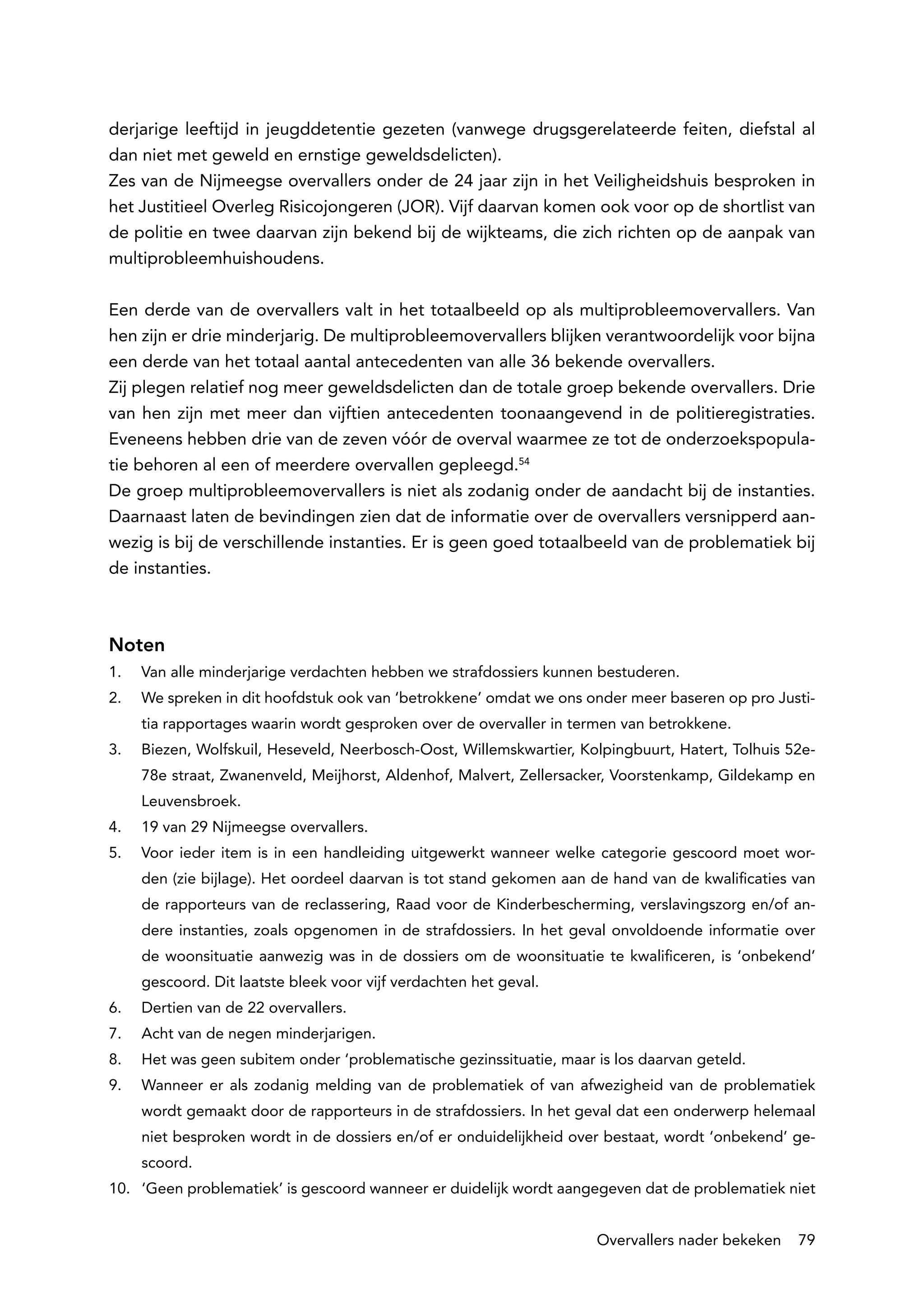 derjarige leeftijd in jeugddetentie gezeten (vanwege drugsgerelateerde feiten, diefstal al
dan niet met geweld en ernstige geweldsdelicten).
Zes van de Nijmeegse overvallers onder de 24 jaar zijn in het Veiligheidshuis besproken in
het Justitieel Overleg Risicojongeren (JOR). Vijf daarvan komen ook voor op de shortlist van
de politie en twee daarvan zijn bekend bij de wijkteams, die zich richten op de aanpak van
multiprobleemhuishoudens.

Een derde van de overvallers valt in het totaalbeeld op als multiprobleemovervallers. Van
hen zijn er drie minderjarig. De multiprobleemovervallers blijken verantwoordelijk voor bijna
een derde van het totaal aantal antecedenten van alle 36 bekende overvallers.
Zij plegen relatief nog meer geweldsdelicten dan de totale groep bekende overvallers. Drie
van hen zijn met meer dan vijftien antecedenten toonaangevend in de politieregistraties.
Eveneens hebben drie van de zeven vóór de overval waarmee ze tot de onderzoekspopula-
tie behoren al een of meerdere overvallen gepleegd.54
De groep multiprobleemovervallers is niet als zodanig onder de aandacht bij de instanties.
Daarnaast laten de bevindingen zien dat de informatie over de overvallers versnipperd aan-
wezig is bij de verschillende instanties. Er is geen goed totaalbeeld van de problematiek bij
de instanties.



Noten
1.	   Van alle minderjarige verdachten hebben we strafdossiers kunnen bestuderen.
2.	   We spreken in dit hoofdstuk ook van ‘betrokkene’ omdat we ons onder meer baseren op pro Justi-
      tia rapportages waarin wordt gesproken over de overvaller in termen van betrokkene.
3.	   Biezen, Wolfskuil, Heseveld, Neerbosch-Oost, Willemskwartier, Kolpingbuurt, Hatert, Tolhuis 52e-
      78e straat, Zwanenveld, Meijhorst, Aldenhof, Malvert, Zellersacker, Voorstenkamp, Gildekamp en
      Leuvensbroek.
4.	   19 van 29 Nijmeegse overvallers.
5.	   Voor ieder item is in een handleiding uitgewerkt wanneer welke categorie gescoord moet wor-
      den (zie bijlage). Het oordeel daarvan is tot stand gekomen aan de hand van de kwalificaties van
      de rapporteurs van de reclassering, Raad voor de Kinderbescherming, verslavingszorg en/of an-
      dere instanties, zoals opgenomen in de strafdossiers. In het geval onvoldoende informatie over
      de woonsituatie aanwezig was in de dossiers om de woonsituatie te kwalificeren, is ‘onbekend’
      gescoord. Dit laatste bleek voor vijf verdachten het geval.
6.	   Dertien van de 22 overvallers.
7.	   Acht van de negen minderjarigen.
8.	   Het was geen subitem onder ‘problematische gezinssituatie, maar is los daarvan geteld.
9.	   Wanneer er als zodanig melding van de problematiek of van afwezigheid van de problematiek
      wordt gemaakt door de rapporteurs in de strafdossiers. In het geval dat een onderwerp helemaal
      niet besproken wordt in de dossiers en/of er onduidelijkheid over bestaat, wordt ‘onbekend’ ge-
      scoord.
10.	 ‘Geen problematiek’ is gescoord wanneer er duidelijk wordt aangegeven dat de problematiek niet


                                                                      Overvallers nader bekeken    79
 