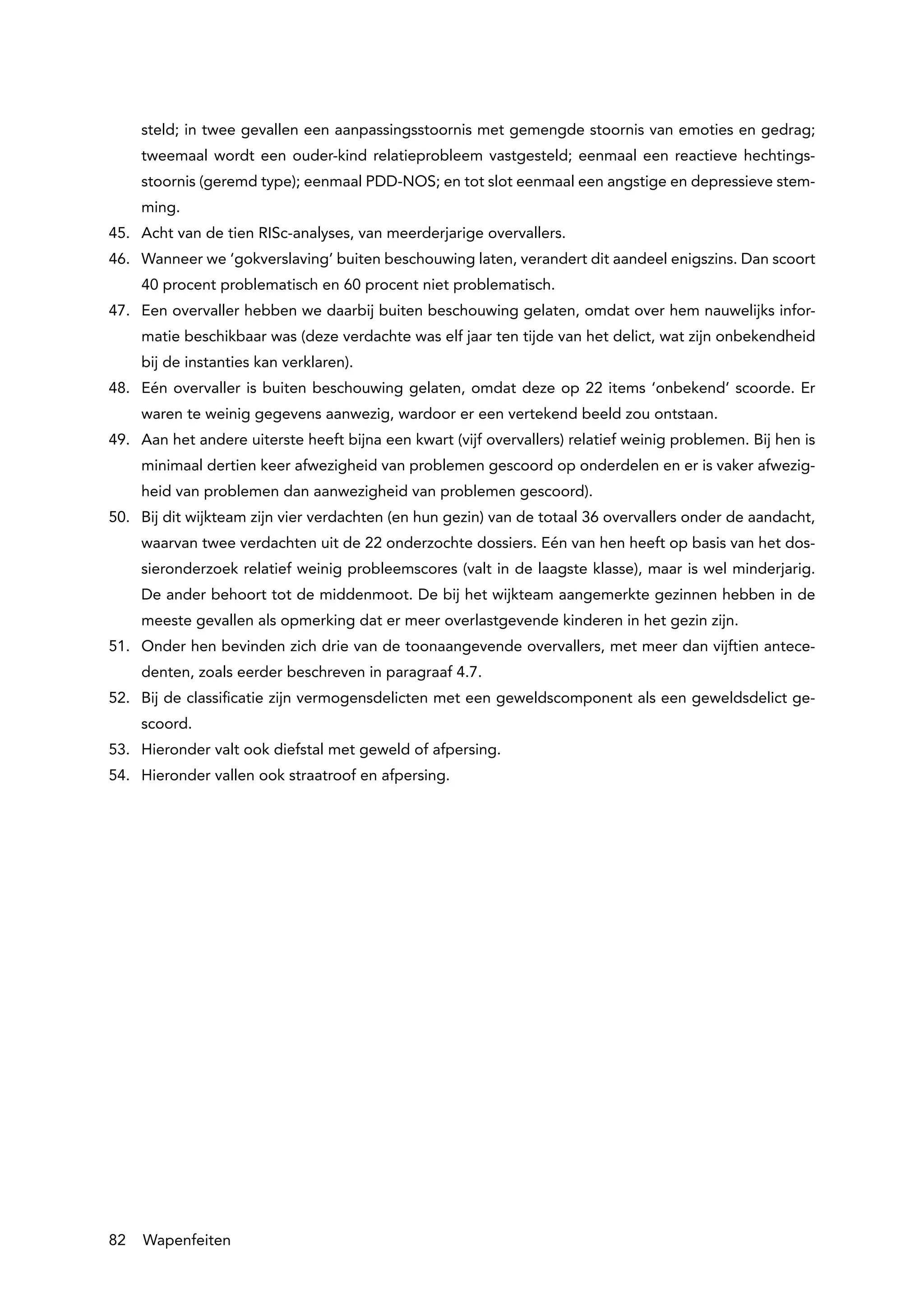 steld; in twee gevallen een aanpassingsstoornis met gemengde stoornis van emoties en gedrag;
     tweemaal wordt een ouder-kind relatieprobleem vastgesteld; eenmaal een reactieve hechtings-
     stoornis (geremd type); eenmaal PDD-NOS; en tot slot eenmaal een angstige en depressieve stem-
     ming.
45.	 Acht van de tien RISc-analyses, van meerderjarige overvallers.
46.	 Wanneer we ‘gokverslaving’ buiten beschouwing laten, verandert dit aandeel enigszins. Dan scoort
     40 procent problematisch en 60 procent niet problematisch.
47.	 Een overvaller hebben we daarbij buiten beschouwing gelaten, omdat over hem nauwelijks infor-
     matie beschikbaar was (deze verdachte was elf jaar ten tijde van het delict, wat zijn onbekendheid
     bij de instanties kan verklaren).
48.	 Eén overvaller is buiten beschouwing gelaten, omdat deze op 22 items ‘onbekend’ scoorde. Er
     waren te weinig gegevens aanwezig, wardoor er een vertekend beeld zou ontstaan.
49.	 Aan het andere uiterste heeft bijna een kwart (vijf overvallers) relatief weinig problemen. Bij hen is
     minimaal dertien keer afwezigheid van problemen gescoord op onderdelen en er is vaker afwezig-
     heid van problemen dan aanwezigheid van problemen gescoord).
50.	 Bij dit wijkteam zijn vier verdachten (en hun gezin) van de totaal 36 overvallers onder de aandacht,
     waarvan twee verdachten uit de 22 onderzochte dossiers. Eén van hen heeft op basis van het dos-
     sieronderzoek relatief weinig probleemscores (valt in de laagste klasse), maar is wel minderjarig.
     De ander behoort tot de middenmoot. De bij het wijkteam aangemerkte gezinnen hebben in de
     meeste gevallen als opmerking dat er meer overlastgevende kinderen in het gezin zijn.
51.	 Onder hen bevinden zich drie van de toonaangevende overvallers, met meer dan vijftien antece-
     denten, zoals eerder beschreven in paragraaf 4.7.
52.	 Bij de classificatie zijn vermogensdelicten met een geweldscomponent als een geweldsdelict ge-
     scoord.
53.	 Hieronder valt ook diefstal met geweld of afpersing.
54.	 Hieronder vallen ook straatroof en afpersing.




82   Wapenfeiten
 