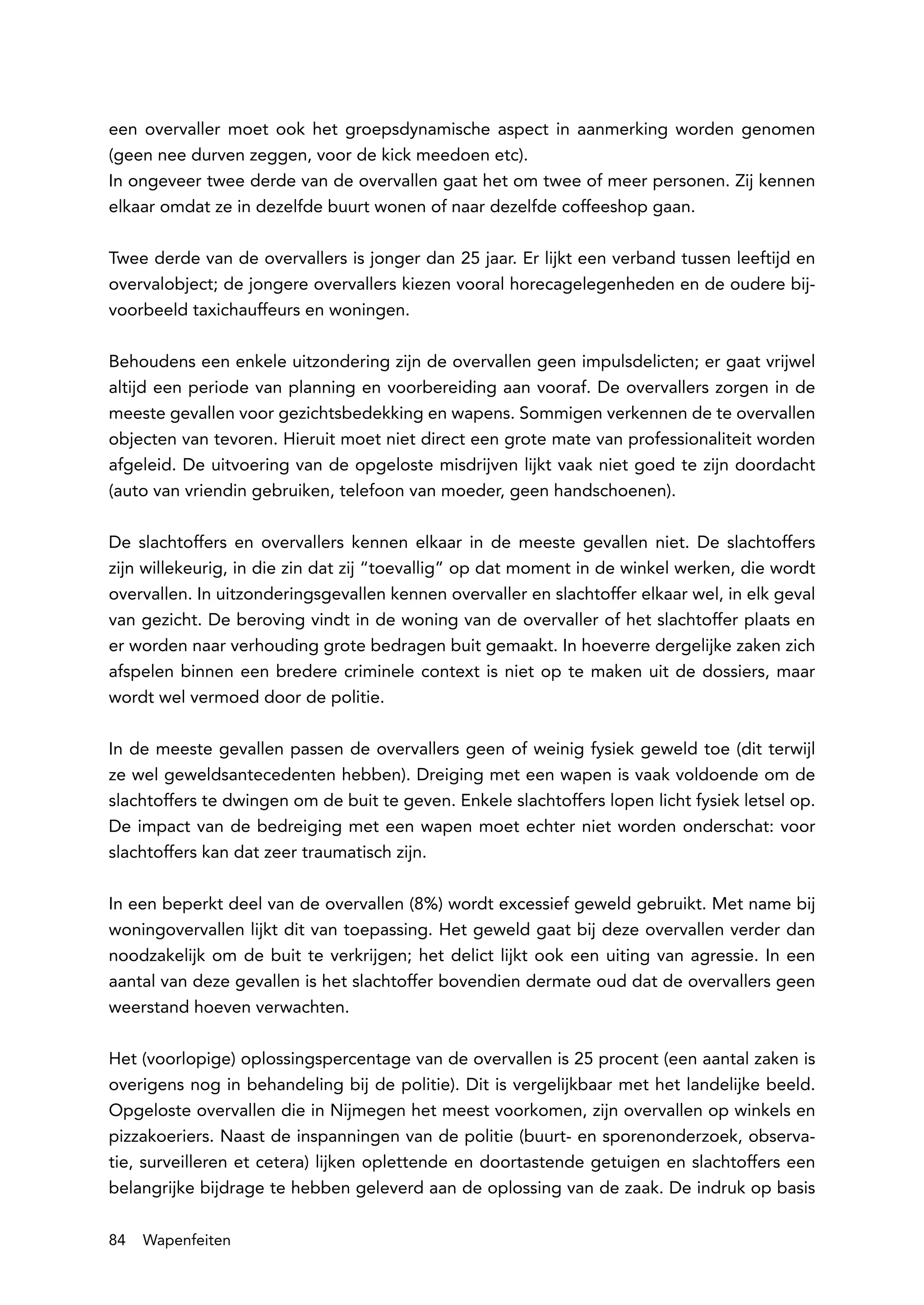 een overvaller moet ook het groepsdynamische aspect in aanmerking worden genomen
(geen nee durven zeggen, voor de kick meedoen etc).
In ongeveer twee derde van de overvallen gaat het om twee of meer personen. Zij kennen
elkaar omdat ze in dezelfde buurt wonen of naar dezelfde coffeeshop gaan.

Twee derde van de overvallers is jonger dan 25 jaar. Er lijkt een verband tussen leeftijd en
overvalobject; de jongere overvallers kiezen vooral horecagelegenheden en de oudere bij-
voorbeeld taxichauffeurs en woningen.

Behoudens een enkele uitzondering zijn de overvallen geen impulsdelicten; er gaat vrijwel
altijd een periode van planning en voorbereiding aan vooraf. De overvallers zorgen in de
meeste gevallen voor gezichtsbedekking en wapens. Sommigen verkennen de te overvallen
objecten van tevoren. Hieruit moet niet direct een grote mate van professionaliteit worden
afgeleid. De uitvoering van de opgeloste misdrijven lijkt vaak niet goed te zijn doordacht
(auto van vriendin gebruiken, telefoon van moeder, geen handschoenen).

De slachtoffers en overvallers kennen elkaar in de meeste gevallen niet. De slachtoffers
zijn willekeurig, in die zin dat zij “toevallig” op dat moment in de winkel werken, die wordt
overvallen. In uitzonderingsgevallen kennen overvaller en slachtoffer elkaar wel, in elk geval
van gezicht. De beroving vindt in de woning van de overvaller of het slachtoffer plaats en
er worden naar verhouding grote bedragen buit gemaakt. In hoeverre dergelijke zaken zich
afspelen binnen een bredere criminele context is niet op te maken uit de dossiers, maar
wordt wel vermoed door de politie.

In de meeste gevallen passen de overvallers geen of weinig fysiek geweld toe (dit terwijl
ze wel geweldsantecedenten hebben). Dreiging met een wapen is vaak voldoende om de
slachtoffers te dwingen om de buit te geven. Enkele slachtoffers lopen licht fysiek letsel op.
De impact van de bedreiging met een wapen moet echter niet worden onderschat: voor
slachtoffers kan dat zeer traumatisch zijn.

In een beperkt deel van de overvallen (8%) wordt excessief geweld gebruikt. Met name bij
woningovervallen lijkt dit van toepassing. Het geweld gaat bij deze overvallen verder dan
noodzakelijk om de buit te verkrijgen; het delict lijkt ook een uiting van agressie. In een
aantal van deze gevallen is het slachtoffer bovendien dermate oud dat de overvallers geen
weerstand hoeven verwachten.

Het (voorlopige) oplossingspercentage van de overvallen is 25 procent (een aantal zaken is
overigens nog in behandeling bij de politie). Dit is vergelijkbaar met het landelijke beeld.
Opgeloste overvallen die in Nijmegen het meest voorkomen, zijn overvallen op winkels en
pizzakoeriers. Naast de inspanningen van de politie (buurt- en sporenonderzoek, observa-
tie, surveilleren et cetera) lijken oplettende en doortastende getuigen en slachtoffers een
belangrijke bijdrage te hebben geleverd aan de oplossing van de zaak. De indruk op basis

84   Wapenfeiten
 