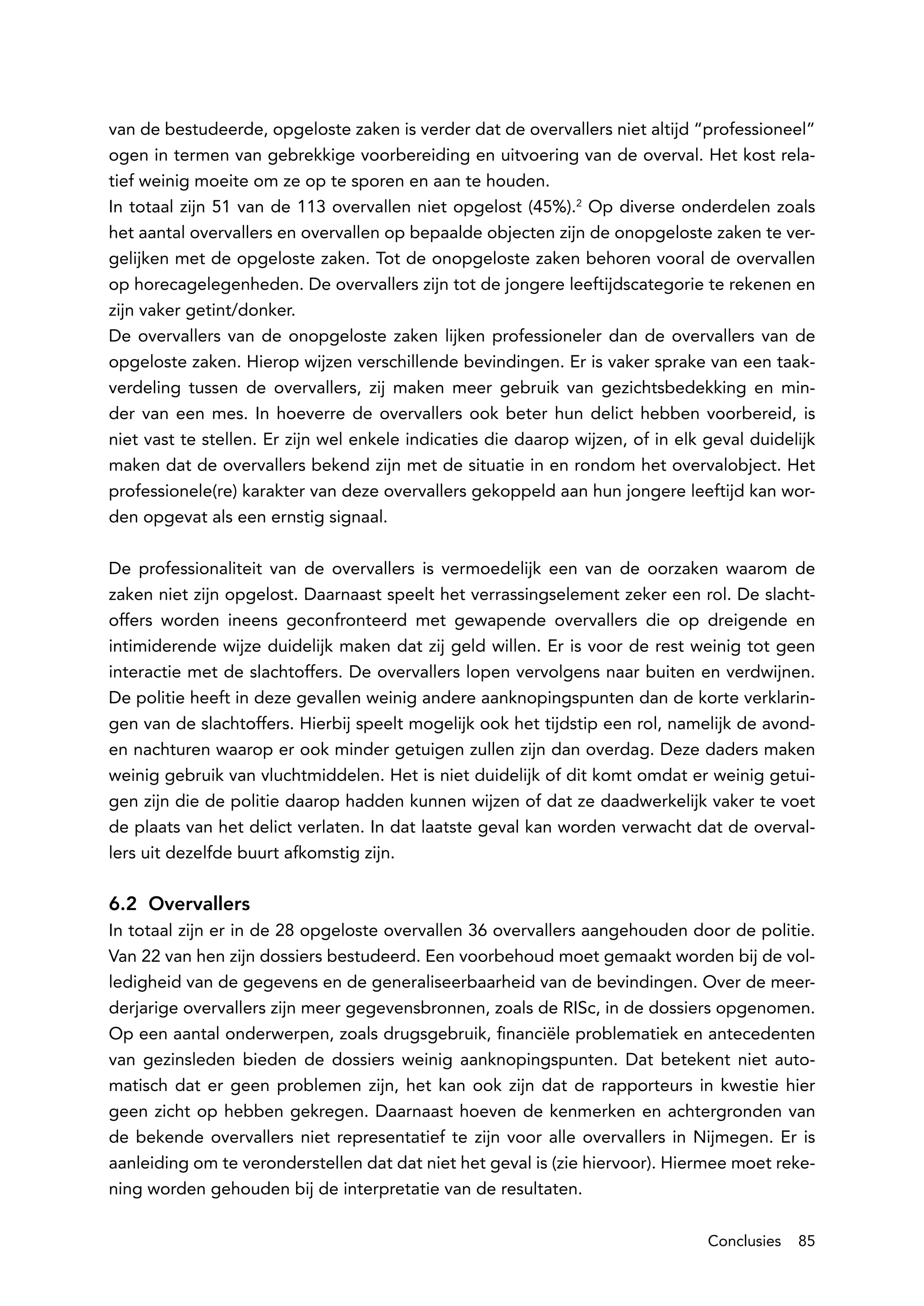 van de bestudeerde, opgeloste zaken is verder dat de overvallers niet altijd “professioneel”
ogen in termen van gebrekkige voorbereiding en uitvoering van de overval. Het kost rela-
tief weinig moeite om ze op te sporen en aan te houden.
In totaal zijn 51 van de 113 overvallen niet opgelost (45%).2 Op diverse onderdelen zoals
het aantal overvallers en overvallen op bepaalde objecten zijn de onopgeloste zaken te ver-
gelijken met de opgeloste zaken. Tot de onopgeloste zaken behoren vooral de overvallen
op horecagelegenheden. De overvallers zijn tot de jongere leeftijdscategorie te rekenen en
zijn vaker getint/donker.
De overvallers van de onopgeloste zaken lijken professioneler dan de overvallers van de
opgeloste zaken. Hierop wijzen verschillende bevindingen. Er is vaker sprake van een taak-
verdeling tussen de overvallers, zij maken meer gebruik van gezichtsbedekking en min-
der van een mes. In hoeverre de overvallers ook beter hun delict hebben voorbereid, is
niet vast te stellen. Er zijn wel enkele indicaties die daarop wijzen, of in elk geval duidelijk
maken dat de overvallers bekend zijn met de situatie in en rondom het overvalobject. Het
professionele(re) karakter van deze overvallers gekoppeld aan hun jongere leeftijd kan wor-
den opgevat als een ernstig signaal.

De professionaliteit van de overvallers is vermoedelijk een van de oorzaken waarom de
zaken niet zijn opgelost. Daarnaast speelt het verrassingselement zeker een rol. De slacht-
offers worden ineens geconfronteerd met gewapende overvallers die op dreigende en
intimiderende wijze duidelijk maken dat zij geld willen. Er is voor de rest weinig tot geen
interactie met de slachtoffers. De overvallers lopen vervolgens naar buiten en verdwijnen.
De politie heeft in deze gevallen weinig andere aanknopingspunten dan de korte verklarin-
gen van de slachtoffers. Hierbij speelt mogelijk ook het tijdstip een rol, namelijk de avond-
en nachturen waarop er ook minder getuigen zullen zijn dan overdag. Deze daders maken
weinig gebruik van vluchtmiddelen. Het is niet duidelijk of dit komt omdat er weinig getui-
gen zijn die de politie daarop hadden kunnen wijzen of dat ze daadwerkelijk vaker te voet
de plaats van het delict verlaten. In dat laatste geval kan worden verwacht dat de overval-
lers uit dezelfde buurt afkomstig zijn.

6.2 Overvallers
In totaal zijn er in de 28 opgeloste overvallen 36 overvallers aangehouden door de politie.
Van 22 van hen zijn dossiers bestudeerd. Een voorbehoud moet gemaakt worden bij de vol-
ledigheid van de gegevens en de generaliseerbaarheid van de bevindingen. Over de meer-
derjarige overvallers zijn meer gegevensbronnen, zoals de RISc, in de dossiers opgenomen.
Op een aantal onderwerpen, zoals drugsgebruik, financiële problematiek en antecedenten
van gezinsleden bieden de dossiers weinig aanknopingspunten. Dat betekent niet auto-
matisch dat er geen problemen zijn, het kan ook zijn dat de rapporteurs in kwestie hier
geen zicht op hebben gekregen. Daarnaast hoeven de kenmerken en achtergronden van
de bekende overvallers niet representatief te zijn voor alle overvallers in Nijmegen. Er is
aanleiding om te veronderstellen dat dat niet het geval is (zie hiervoor). Hiermee moet reke-
ning worden gehouden bij de interpretatie van de resultaten.

                                                                                 Conclusies   85
 