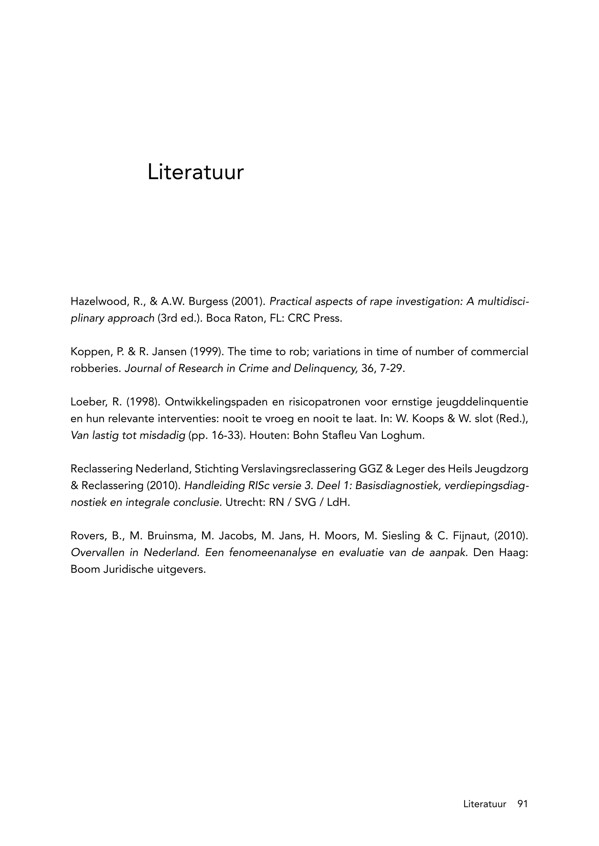 Literatuur




Hazelwood, R., & A.W. Burgess (2001). Practical aspects of rape investigation: A multidisci-
plinary approach (3rd ed.). Boca Raton, FL: CRC Press.

Koppen, P. & R. Jansen (1999). The time to rob; variations in time of number of commercial
robberies. Journal of Research in Crime and Delinquency, 36, 7-29.

Loeber, R. (1998). Ontwikkelingspaden en risicopatronen voor ernstige jeugddelinquentie
en hun relevante interventies: nooit te vroeg en nooit te laat. In: W. Koops & W. slot (Red.),
Van lastig tot misdadig (pp. 16-33). Houten: Bohn Stafleu Van Loghum.

Reclassering Nederland, Stichting Verslavingsreclassering GGZ & Leger des Heils Jeugdzorg
& Reclassering (2010). Handleiding RISc versie 3. Deel 1: Basisdiagnostiek, verdiepingsdiag-
nostiek en integrale conclusie. Utrecht: RN / SVG / LdH.

Rovers, B., M. Bruinsma, M. Jacobs, M. Jans, H. Moors, M. Siesling & C. Fijnaut, (2010).
Overvallen in Nederland. Een fenomeenanalyse en evaluatie van de aanpak. Den Haag:
Boom Juridische uitgevers.




                                                                                Literatuur    91
 