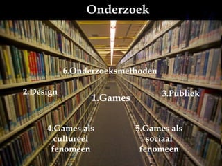 1.Games 2.Design 3.Publiek 4.Games als cultureel fenomeen 5.Games als sociaal fenomeen 6.Onderzoeksmethoden Onderzoek 