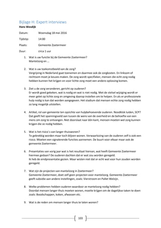 103
Bijlage H: Expert interviews
Hans Wesdijk
Datum: Woensdag 18 mei 2016
Tijdstip: 14:00
Plaats: Gemeente Zoetermeer
Duur: circa 1 uur
1. Wat is uw functie bij de Gemeente Zoetermeer?
Mantelzorg en …
2. Wat is uw toekomstbeeld van de zorg?
Vergrijzing in Nederland gaat toenemen en daarmee ook de zorgkosten. En linksom of
rechtsom moet je keuzes maken. De zorg wordt specifieker, mensen die echt zorg nodig
hebben kunnen het krijgen en voor lichte zorg moet een andere oplossing komen.
3. Ziet u de zorg veranderen, gericht op ouderen?
Er wordt goed gekeken, wat is nodig en wat is niet nodig. Met de stelsel wijziging wordt er
meer gelet op lichte zorg en omgeving daarop instellen om te helpen. En als er professionele
hulp nodig is kan dat worden aangegeven. Het stadium dat mensen echte zorg nodig hebben
zo lang mogelijk uitstellen.
4. Artikel, rol van gemeente ten opzichte van hulpbehoevende ouderen. Noodklok luiden, SCP?
Dat geeft het spanningsveld aan tussen de wens van de overheid en de behoefte van een
mens om zorg te ontvangen. Niet doorslaat naar één kant, mensen moeten wel zorg kunnen
krijgen die ze nodig hebben.
5. Wat is het risico`s van langer thuiswonen?
Te gebrekkig worden maar toch blijven wonen. Verwaarlozing van de ouderen zelf is ook een
risico. Moeten een signalerende functies aannemen. De buurt voor elkaar maar ook de
gemeente Zoetermeer.
6. Presentaties van vorig jaar wat is het resultaat hiervan, wat heeft Gemeente Zoetermeer
hiermee gedaan? De ouderen dachten dat er wat zou worden geregeld.
Ik heb de eindpresentatie gezien. Maar wisten niet dat er echt wat voor hun zouden worden
geregeld.
7. Wat zijn de projecten van mantelzorg in Zoetermeer?
Gemeente Zoetermeer, doet zelf geen projecten voor mantelzorg. Gemeente Zoetermeer
geeft subsidie aan andere instellingen, zoals: Vierstroom en Pallet Welzijn.
8. Welke problemen hebben ouderen waardoor ze mantelzorg nodig hebben?
Doordat mensen langer thuis moeten wonen, moeite krijgen om de dagelijkse taken te doen
zoals: Boodschappen, koken, afwassen etc.
9. Wat is de reden om mensen langer thuis te laten wonen?
 