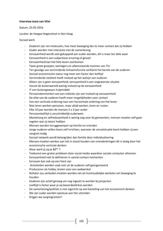 105
Interview Joost van Vliet
Datum: 25-05-2016
Locatie: de Haagse Hogeschool in Den Haag
Sociaal werk
- Ouderen zijn net moleculen, hoe meer beweging des te meer contact dat zij hebben
- Ouder worden met interactie met de samenleving
- Eenzaamheid wordt veel gekoppeld aan ouder worden, dit is maar ten dele waar
- Eenzaamheid is een subjectieve ervaring of gevoel
- Eenzaamheid kan het hele leven voorkomen
- Twee grote groepen, twintigers en alleenstaande mannen van 75+
- Ten gevolge van verminderde lichaamsfunctie verkleint het bereik van de ouderen
- Sociaal-economische status nog meer een factor dan leeftijd
- Verminderde vitaliteit heeft invloed op het welzijn van ouderen
- Alleen zijn is geen eenzaamheid, eenzaamheid is een ongewenste situatie
- Vanuit de buitenwereld weinig invloed op de eenzaamheid
- IT een buitengewoon hulpmiddel
- Persoonskenmerken van een individu zijn van invloed op eenzaamheid
- De elite van de ouderen heeft meer mogelijkheden voor contact
- Van een verticale ordening naar een horizontale ordening van het leven
- Niet leren-werken-pensioen, maar altijd werken, leren en rusten
- Elke 10 jaar worden de mensen 2 a 3 jaar ouder
- Pensioenleeftijd is verschrikkelijk ouderwets
- Mantelzorg en zelfredzaamheid is weinig oog voor bij gemeenten, mensen moeten zelf gaan
regelen wat zij tekort hebben
- Mensen worden teruggeworpen op familie en vrienden
- Jonge ouderen willen leven zelf inrichten, wanneer de vervalsituatie komt hebben zij een
vangnet nodig
- Sociaal netwerk wordt belangrijker dan familie door individualisering
- Mensen moeten werken aan het in stand houden van vriendenkringen dit is lastig door het
economische verticale denken
- Waar werk jij op je 80ste
?
- Toekomst een groter probleem door social media waardoor sociale contacten afnemen
- Eenzaamheid niet te definieren in aantal contact momenten
- Eenzaam kan ook op een feest zijn
- Activiteiten worden vaak niet uit de ouderen zelf georganiseerd
- Produceren als hobby, breien voor een webwinkel
- Rollator zou verboden moeten worden net als huishoudelijke werkster om beweging te
houden
- Ouderen zijn actief genoeg om nog ingezet te worden bij projecten
- Leeftijd is factor waar je op beoordeeld kan worden
- De samenleving/politiek is niet ingericht op een kanteling van het economisch denken
- We zijn ouder worden opnieuw aan het uitvinden
- Krijgen we zorgmigranten?
 