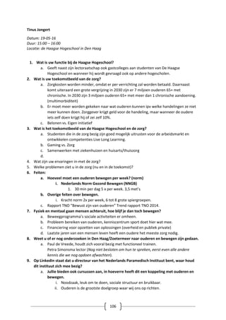 106
Tinus Jongert
Datum: 19-05-16
Duur: 15:00 – 16:00
Locatie: de Haagse Hogeschool in Den Haag
1. Wat is uw functie bij de Haagse Hogeschool?
a. Geeft naast zijn lectoraatschap ook gastcolleges aan studenten van De Haagse
Hogeschool en wanneer hij wordt gevraagd ook op andere hogescholen.
2. Wat is uw toekomstbeeld van de zorg?
a. Zorgkosten worden minder, omdat er per verrichting zal worden betaald. Daarnaast
komt uiteraard een grote vergrijzing in 2030 zijn er 7 miljoen ouderen 65+ met
chronische. In 2030 zijn 3 miljoen ouderen 65+ met meer dan 1 chronische aandoening.
(multimorbiditeit)
b. Er moet meer worden gekeken naar wat ouderen kunnen ipv welke handelingen ze niet
meer kunnen doen. Zorggever krijgt geld voor de handeling, maar wanneer de oudere
iets zelf doen krijgt hij of zei zelf 10%.
c. Belonen vs. Eigen initiatief
3. Wat is het toekomstbeeld van de Haagse Hogeschool en de zorg?
a. Studenten die in de zorg bezig zijn goed mogelijk uitrusten voor de arbeidsmarkt en
ontwikkelen competenties Live Long Learning.
b. Gaming vs. Zorg
c. Samenwerken met ziekenhuizen en huisarts/thuiszorg
d.
4. Wat zijn uw ervaringen in-met de zorg?
5. Welke problemen ziet u in de zorg (nu en in de toekomst)?
6. Feiten:
a. Hoeveel moet een ouderen bewegen per week? (norm)
i. Nederlands Norm Gezond Bewegen (NNGB)
1. 30 min per dag 5 x per week. 3,5 met’s
b. Overige feiten over bewegen.
i. Kracht norm 2x per week, 6 tot 8 grote spiergroepen.
c. Rapport TNO “Bewust zijn van ouderen” Trend rapport TNO 2014.
7. Fysiek en mentaal gaan mensen achteruit, hoe blijf je dan toch bewegen?
a. Beweegprogramma’s sociale activiteiten er omheen.
b. Probleem bereiken van ouderen, kenniscentrum sport doet hier wat mee.
c. Financiering voor opzetten van oplossingen (overheid en publiek private)
d. Laatste jaren van een mensen leven heeft een oudere het meeste zorg nodig.
8. Weet u of er nog onderzoeken in Den Haag/Zoetermeer naar ouderen en bewegen zijn gedaan.
a. Paul de Vreede, houdt zich vooral bezig met functioneel trainen.
Petra Simonsma lector (Nog niet besloten om hun te spreken, eerst even alle andere
kennis die we nog opdoen afwachten).
9. Op LinkedIn staat dat u directeur van het Nederlands Paramedisch Instituut bent, waar houd
dit instituut zich mee bezig?
a. Jullie bieden ook cursussen aan, in hoeverre heeft dit een koppeling met ouderen en
bewegen.
i. Noodzaak, leuk om te doen, sociale structuur en bruikbaar.
ii. Ouderen is de grootste doelgroep waar wij ons op richten.
 