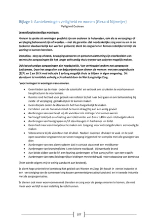 107
Bijlage I: Aantekeningen veiligheid en wonen (Gerard Nijmeijer)
Veiligheid Ouderen
Levensloopbestendige woningen.
Hiervan is sprake als woningen geschikt zijn om ouderen te huisvesten, ook als ze verzorgings-of
verpleging behoevend zijn of worden. – met de garantie- dat noodzakelijke zorg voor nu en in de
toekomst daadwerkelijk kan worden geleverd, dient de zorgverlener binnen redelijke termijn de
woning te kunnen bereiken.
Domotica, zorg op afstand, bewegingssensoren en personenalarmering zijn voorbeelden van
technische aanpassingen die het langer zelfstandig thuis wonen van ouderen mogelijk maken.
Ook bouwkundige aanpassingen zijn noodzakelijk. Van verhoogde keukens tot aangepaste
badkamers. Door het wegvallen van bejaardenhuizen dienen de mensen met een zorgindicatie
(ZZP1 en 2 en 50 % met indicatie 3 zo lang mogelijk thuis te blijven in eigen omgeving. Dit
standpunt is inmiddels volledig achterhaald door de Wet Langdurige Zorg.
Voorzieningen in woningen van senioren.
 Geen kleden op de vloer onder de salontafel en eethoek om struikelen te voorkomen en
heupfracturen te voorkomen.
 Ruimte rond het bed voor gebruik van rollator bij het naar bed gaan en om behandeling bij
ziekte of verpleging gemakkelijker te kunnen maken
 Geen dorpels onder de deuren om het huis toegankelijk te maken
 Het delen van de huissleutel met de buren draagt bij aan een veilig gevoel
 Aanbrengen van een hevel op de voordeur om indringers te kunnen weren
 Verhoogd toiletpot en afmeting van toiletruimte van 1m x 1.40m voor rolstoelgebruikers
 Aanbrengen van handgrepen en/of steunbeugels in badkamer en toilet
 Geen bad maar een inloopdouche maken om toegang voor rolstoelgebruikers eenvoudig te
maken
 Videocamera bij de voordeur met drukbel. Nadeel: ouderen drukken te vaak en te snel
open waardoor ongewenste personen toegang krijgen tot het complex met alle gevolgen van
dien
 Aanbrengen van een alarmsysteem dat in contact staat met een meldkamer
 Aanbrengen van brandmelders is een bittere noodzaak bij eventuele brand
 Aan beide zijden van de lift een leuning aanbrengen of het aanschaffen van een traplift
 Aanbrengen van extra leidingen(loze leidingen met trekdraad) voor toepassing van domotica
( hier wordt volgens mij te weinig aandacht aan besteed).
Er dient hoge prioriteit te komen op het gebied van Wonen en Zorg. Dit houdt in eerste instantie in
een versteviging van de samenwerking tussen gemeente(prestatieafspraken) en in tweede instantie
met de zorgorganisaties.
Er dienen ook meer woonvormen met diensten en zorg voor de groep senioren te komen, die niet
meer voor verblijf in een instelling terecht kunnen.
 
