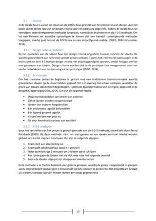 10
3.3. Ideate
In de Ideate fase is vanuit de input van de Define fase gewerkt aan het genereren van ideeën. Aan het
begin van de Ideate fase zijn de design criteria voor een oplossing opgesteld. Tijdens de Ideate fase zijn
vervolgens twee divergerende methodes toegepast, namelijk de brainstorm en de 6-3-5 methode. Om
tot een kleinere set kansrijke oplossingen te komen zijn een tweetal convergerende methodes
toegepast, daarbij gaat het om de COCD-box en een impact/gemak matrix. (COCD, 2014) (Curedale,
2016)
3.3.1. Design criteria opstellen
Bij het opstarten van de Ideate fase zijn design criteria opgesteld, hieraan moeten de ideeën die
worden geselecteerd aan het einde van het proces voldoen. Tijdens het creëren van oplossingen in de
brainstorm en de 6-3-5 hoeven design criteria niet altijd opgevolgd te worden, omdat het gaat om het
snel genereren van ideeën. Design criteria worden ook in de prototype fase meegenomen voor het
verder ontwikkelen van de oplossing en het prototype. (IDEO, 2014)
3.3.2. Brainstorm
Om het creatieve proces te beginnen is gestart met een traditionele brainstormsessie waarbij
groepsleden ideeën op de muur hebben geplakt. Dit is in overleg met elkaar verlopen, waardoor de
groep aan elkaars ideeën heeft bijgedragen. Tijdens de brainstormsessie zijn de regels, opgesteld in de
designkit, opgevolgd (IDEO, 2014). Dat zijn de volgende regels:
 (Nog) niet beoordelen van ideeën van anderen
 Gekke ideeën worden aangemoedigd
 Ideeën van anderen hergebruiken
 Eén onderwerp tegelijk behandelen
 Eén lopend gesprek tegelijk
 Visueel werken met post-its
 Ga voor kwantiteit in plaats van kwaliteit
3.3.3. 6-3-5 methode
Voor het versnellen van het proces is gebruik gemaakt van de 6-3-5 methode, ontwikkeld door Bernd
Rohrbach (1969). Bij deze methode staat het snel genereren van ideeën centraal. Hierbij worden
globaal een aantal stappen doorlopen. Dat zijn de volgende stappen:
1. Team stelt een doelstelling op
2. Team pakt schijfmateriaal (post it + pennen)
3. Ieder teamlid krijgt 5 minuten om 3 ideeën op te schrijven
4. Per ronde gaan de ideeën met de klok mee naar het volgende teamlid
5. Zodra de ideeën uitgeput zijn stoppen en inventariseren
Deze methode is in theorie bedoeld voor grotere groepen, waarbij de groep is opgesplitst in groepen
van 6. Deze groepen van 6 krijgen 5 minuten de tijd om 3 ideeën te genereren. Het projectteam bestaat
uit 4 leden, hierdoor worden minder ideeën per ronde gegenereerd.
 