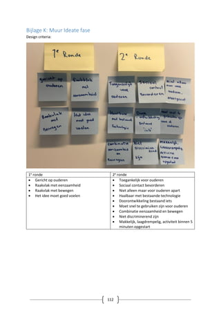 112
Bijlage K: Muur Ideate fase
Design criteria:
1e
ronde 2e
ronde
 Gericht op ouderen
 Raakvlak met eenzaamheid
 Raakvlak met bewegen
 Het idee moet goed voelen
 Toegankelijk voor ouderen
 Sociaal contact bevorderen
 Niet alleen maar voor ouderen apart
 Haalbaar met bestaande technologie
 Doorontwikkeling bestaand iets
 Moet snel te gebruiken zijn voor ouderen
 Combinatie eenzaamheid en bewegen
 Niet discriminerend zijn
 Makkelijk, laagdrempelig, activiteit binnen 5
minuten opgestart
 
