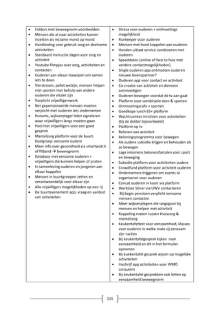 115
 Folders met beweegnorm voorbeelden
 Mensen die al naar activiteiten komen
inzetten als reclame mond op mond
 Handleiding voor gebruik zorg en deelname
activiteiten
 Standaard instructie dagen voor zorg en
activiteit
 Youtube filmpjes over zorg, activiteiten en
contacten
 Ouderen aan elkaar toewijzen om samen
iets te doen
 Vierstroom, pallet welzijn, mensen helpen
met sporten met behulp van andere
ouderen die vitaler zijn
 Verplicht vrijwilligerswerk
 Net gepensioneerde mensen moeten
verplicht met ouderen iets ondernemen
 Huisarts, wijkverpleger laten signaleren
waar vrijwilligers langs moeten gaan
 Pool met vrijwilligers voor een goed
gesprek
 Mantelzorg platform voor de buurt.
Doelgroep: eenzame oudere
 Meer info over gezondheid via smartwatch
of fitband  beweegnorm
 Database met eenzame ouderen +
vrijwilligers die kunnen helpen of praten
 In samenleving ouderen en jongeren aan
elkaar koppelen
 Mensen in buurtgroepen zetten en
verantwoordelijk voor elkaar zijn
 Alle vrijwilligers mogelijkheden op een rij
 De buurtevenement app, vraag en aanbod
van activiteiten
 Strava voor ouderen + ontmoetings
mogelijkheid
 Runkeeper voor ouderen
 Mensen met hond koppelen aan ouderen
 Honden uitlaat service combineren met
ouderen
 Speeddaten (online of face to face met
verdere contactmogelijkheden)
 Single ouderen app ontmoeten ouderen
nieuwe levenspartner?
 Ouderen app voor contact en activiteit
 Co-creatie van activiteit en diensten
aanmoedigen
 Ouderen bewegen voordat de tv aan gaat
 Platform voor combinatie eten & sporten
 Ontmoetingscafe + sporten
 Goedkope lunch 65+ platform
 Wachtruimtes inrichten voor activiteiten
(bij de dokter bijvoorbeeld)
 Platform op tv
 Belonen van activiteit
 Beloningsprogramma voor bewegen
 Als oudere subsidie krijgen en behouden als
ze bewegen
 Lage inkomens belonen/betalen voor sport
en beweging
 Subsidie platform voor activiteiten oudere
 Crowdfund platform voor activiteit ouderen
 Ondernemers triggeren om events te
organiseren voor ouderen
 Concat ouderen in kaart via platform
 Werkloze 50+er via UWV contacteren
 Bij begin pensioen verplicht eenzame
mensen contacten
 Meer wijkverplegers die langsgaan bij
mensen en helpen met activiteit
 Koppeling maken tussen thuiszorg &
mantelzorg
 Keukentafeltest voor eenzaamheid, klasses
voor ouderen in welke mate zij eenzaam
zijn +acties
 Bij keukentafelgesprek kijken naar
eenzaamheid en dit in het formulier
opnemen
 Bij kuekentafel gesprek wijzen op mogelijke
activiteiten
 Inschrijf app activiteiten voor WMO
consulent
 Bij keukentafel gesprekken ook letten op
eenzaamheid beweegnorm
 