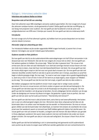 118
Bijlage L: Interviews selectie idee
Interview met ouderen Stefan en Anton
Bespreken stuk uit het AD van zaterdag:
Over het callcenter waar 400 vrijwilligers eenzame ouderen gaan bellen. De man vraagt zich af waar
die adressen vandaan komen, via de gemeente of zoiets? Stefan geeft aan dat dat via KPN ging, zij
zijn bezig met projecten voor ouderen. De man geeft aan dat hij bekend is met de actie voor
veiligheidsalarmen van KPN voor 2 tientjes per maand. De man geeft aan dat ons onderwerp leeft.
Introductie
De man vraagt zich af of het allemaal is gelukt, wij hebben kort ons proces besproken om tot deze
selectie ideeën te komen.
Hieronder volgt een uitwerking per idee:
Ter introductie hebben wij de eerder opgestelde HMW vragen herhaald, zij waren hier al mee
bekend. Vervolgens zijn wij de 5 ideeën gaan behandelen.
Ouderen wandel en fiets platform
De man geeft aan dat hij via de ouderenbond elke woensdagmorgen om half 10 kan verzamelen in de
dorpsstraat voor een fietstocht. Dat ziet de man volgens de vrouw niet zo zitten. De man geeft aan
het weleens gedaan te hebben. De vrouw zegt: “Maar het idee is gewoon leuk.” De vrouw is het
ermee eens dat ons idee net wat individueler is en stelt dat sommige mensen ervoor kiezen om met
een club mee te doen, maar dat haar man dat bijvoorbeeld liever niet doet. De vrouw geeft aan dat
de meute altijd ergens stopt en dat het voor een groot deel vrouwen zijn. De man geeft aan dat niet
iedereen dezelfde conditie heeft en ook dat er grote verschillen zijn in tempo, waardoor je vanaf het
begin al allerlei groepjes krijgt. De man zegt: “Je moet er wel voor zorgen dat er goede begeleiding bij
is, want als je met z’n 5en of met z’n 6en of 7en bent en je stopt ergens, waar stoppen ze? Midden
op de weg.” De vrouw geeft aan dat de man het niet snapt, ze geeft aan dat ons idee anders is.
Wij hebben aangegeven dat het platform ervoor moet zorgen dat er veilige routes worden
gecreëerd. De man en vrouw kunnen zich hierin vinden en geven aan dat dat wel belangrijk is. De
vrouw geeft aan dat deze app net zo leuk is als de klusjesapp van de groep van vorig jaar. De man
geeft aan dat het moeilijk is om de groep te bereiken, hij ziet uitdagingen bij het uitzetten van de app
onder de doelgroep om mensen bij elkaar te krijgen. De gedachte is goed, leuk en perfect. De man
geeft aan dat we weer op het oude punt komen: “Hoe bereik je de mensen?”.
De man geeft aan dat het mooi is dat je buiten bent, ook al ben je wel weersafhankelijk. Het buiten
zijn is voor ons allemaal goed volgens de man. Wij komen door deze uitspraak op het idee om de
buienradar data in te zetten voor het bepalen van de wandel- en fietsmomenten. De man en vrouw
geven allebei aan dat de buienradar niet altijd klopt, ze noemen het onweer als voorbeeld. De vrouw
praat over het weekend, waarin ze iemand naar Delft hebben gebracht tijdens het slechte weer. De
vrouw geeft aan niet van onweer te houden, ze begint over de mensen die door bliksem zijn geraakt
in Parijs afgelopen weekend. Het waren twee ouderen met een stel kinderen die onder een boom
gingen schuilen. De man geeft aan dat je in de auto wel veilig bent. De vrouw is liever thuis als het
onweert.
Stefan geeft aan dat het de bedoeling is om in samenwerking met gemeente en/of ouderenbond
voor punten op de routes te zorgen waar koffie kan worden gedronken om een contactmoment te
 