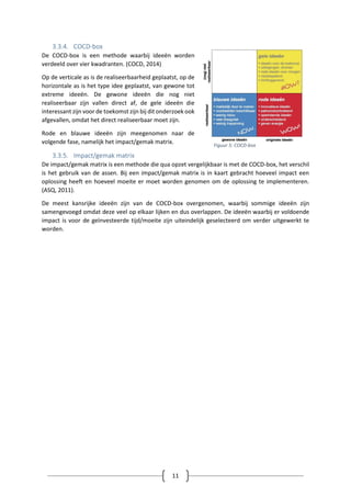 11
3.3.4. COCD-box
De COCD-box is een methode waarbij ideeën worden
verdeeld over vier kwadranten. (COCD, 2014)
Op de verticale as is de realiseerbaarheid geplaatst, op de
horizontale as is het type idee geplaatst, van gewone tot
extreme ideeën. De gewone ideeën die nog niet
realiseerbaar zijn vallen direct af, de gele ideeën die
interessant zijn voor de toekomst zijn bij dit onderzoek ook
afgevallen, omdat het direct realiseerbaar moet zijn.
Rode en blauwe ideeën zijn meegenomen naar de
volgende fase, namelijk het impact/gemak matrix.
3.3.5. Impact/gemak matrix
De impact/gemak matrix is een methode die qua opzet vergelijkbaar is met de COCD-box, het verschil
is het gebruik van de assen. Bij een impact/gemak matrix is in kaart gebracht hoeveel impact een
oplossing heeft en hoeveel moeite er moet worden genomen om de oplossing te implementeren.
(ASQ, 2011).
De meest kansrijke ideeën zijn van de COCD-box overgenomen, waarbij sommige ideeën zijn
samengevoegd omdat deze veel op elkaar lijken en dus overlappen. De ideeën waarbij er voldoende
impact is voor de geïnvesteerde tijd/moeite zijn uiteindelijk geselecteerd om verder uitgewerkt te
worden.
Figuur 5: COCD-box
 