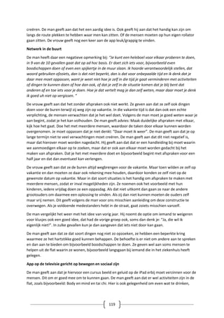 119
creëren. De man geeft aan dat het een aardig idee is. Ook geeft hij aan dat het handig kan zijn om
langs de route plekken te hebben waar men kan zitten. Of de mensen moeten op hun eigen rollator
gaan zitten. De vrouw geeft nog een keer aan de app leuk/grappig te vinden.
Netwerk in de buurt
De man heeft daar een negatieve opmerking bij: “Je kunt een heleboel voor elkaar proberen te doen,
in 9 van de 10 gevallen gaat dat op ad hoc basis. Er doet zich iets voor, bijvoorbeeld even
boodschappen doen of even een spijkertje in de muur slaan. Ik hoorde verantwoordelijk stellen, dat
woord gebruiken ofzoiets, dan is dat niet beperkt, dan is dat voor onbepaalde tijd en ik denk dat je
daar mee moet oppassen, want je weet niet hoe je zelf in die tijd je gaat verminderen met activiteiten
of dingen te kunnen doen of hoe dan ook, of dat je zelf in de situatie komen dat je blij bent dat
anderen af en toe iets voor je doen. Hoe je dat vertelt mag je dan zelf weten, maar daar moet je denk
ik goed uh niet op vergissen. ”
De vrouw geeft aan dat het zonder afspraken ook niet werkt. Ze geven aan dat ze zelf ook dingen
doen voor de buren terwijl zij weg zijn op vakantie. In die vakantie tijd is dat dan ook een echte
verplichting, de mensen verwachten dat je het wel doet. Volgens de man moet je goed weten waar je
aan begint, zodat je het kan volhouden. De man geeft advies: Maak duidelijke afspraken met elkaar,
kijk hoe het gaat. Doe het met meerdere mensen, waardoor de taken door elkaar kunnen worden
overgenomen. Je moet oppassen dat je niet denkt: “Daar moet ik weer”. De man geeft aan dat je op
lange termijn niet te veel verwachtingen moet creëren. De man geeft aan dat dit niet negatief is,
maar dat hierover moet worden nagedacht. Hij geeft aan dat dat er een handleiding bij moet waarin
we aanmoedigen elkaar op te zoeken, maar dat er ook aan elkaar moet worden gedacht bij het
maken van afspraken. Dat je het met meerdere doet en bijvoorbeeld begint met afspraken voor een
half jaar en dat dan eventueel kan verlengen.
De vrouw geeft aan dat ze de buren altijd wegbrengen voor de vakantie. Maar toen wilden ze zelf op
vakantie en dan moeten ze daar ook rekening mee houden, daardoor konden ze zelf niet op de
gewenste datum op vakantie. Maar in dat soort situaties is het handig om afspraken te maken met
meerdere mensen, zodat er inval mogelijkheden zijn. Ze noemen ook het voorbeeld met hun
kinderen, iedere vrijdag doen ze een oppasdag. Als dat niet uitkomt dan gaan ze naar de andere
grootouders om daarmee een oplossing te vinden. Als zij dan niet kunnen moeten de ouders zelf
maar vrij nemen. Dit geeft volgens de man voor ons misschien aanleiding om deze constructie te
overwegen. Als je voldoende medestanders hebt in de straat, gaat zoiets misschien vanzelf.
De man vergelijkt het weer met het idee van vorig jaar. Hij noemt de optie om iemand te weigeren
voor klusjes ook een goed idee, dat had de vorige groep ook, soms dan denk je: “Ja, die wil ik
eigenlijk niet!”. In zulke gevallen kun je dan aangeven dat iets niet door kan gaan.
De man geeft aan dat ze dat soort dingen nog niet zo opzoeken, ze hebben een beperkte kring
waarmee ze het hartstikke goed kunnen behappen. De behoefte is er niet om andere aan te spreken
en dan aan te bieden om bijvoorbeeld boodschappen te doen. Ze geven wel aan soms mensen te
helpen uit de flat waarin ze wonen, bijvoorbeeld langsgaan bij iemand die in het ziekenhuis heeft
gelegen.
App op de televisie gericht op bewegen en sociaal zijn
De man geeft aan dat je hiervoor een cursus beeld en geluid op de iPad erbij moet verzinnen voor de
mensen. Dit om er goed mee om te kunnen gaan. De man geeft aan dat er wel activiteiten zijn in de
flat, zoals bijvoorbeeld: Body en mind en tai chi. Hier is ook gelegenheid om even wat te drinken,
 