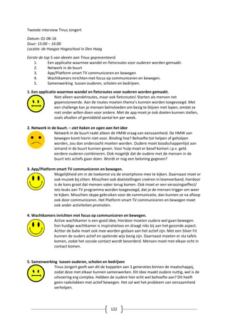 122
Tweede interview Tinus Jongert
Datum: 01-06-16
Duur: 15:00 – 16:00
Locatie: de Haagse Hogeschool in Den Haag
Eerste de top 5 van ideeën aan Tinus gepresenteerd.
1. Een applicatie waarmee wandel en fietsroutes voor ouderen worden gemaakt.
2. Netwerk in de buurt
3. App/Platform smart TV communiceren en bewegen
4. Wachtkamers inrichten met focus op communiceren en bewegen.
5. Samenwerking tussen ouderen, scholen en bedrijven.
1. Een applicatie waarmee wandel en fietsroutes voor ouderen worden gemaakt.
Niet alleen wandelroutes, maar ook fietsroutes! Starten als mensen net
gepensioneerde. Aan de routes moeten thema’s kunnen worden toegevoegd. Met
een challenge kan je mensen beïnvloeden om bezig te blijven met lopen, omdat ze
niet onder willen doen voor andere. Met de app moet je ook doelen kunnen stellen,
zoals afvallen of gemiddeld aantal km per week.
2. Netwerk in de buurt. – ziet haken en ogen aan het idee
Netwerk in de buurt raakt alleen de HMW vraag van eenzaamheid. De HMW van
bewegen komt hierin niet voor. Binding hoe? Behoefte tot helpen of geholpen
worden, zou dan onderzocht moeten worden. Oudere moet boodschappenlijst aan
iemand in de buurt kunnen geven. Voor hulp moet er besef komen i.p.v. geld.
eerdere ouderen combineren. Ook mogelijk dat de oudere met de mensen in de
buurt iets actiefs gaan doen. Wordt er nog een beloning gegeven?
3. App/Platform smart TV communiceren en bewegen.
Mogelijkheid om in de toekomst via de smartphone mee te kijken. Daarnaast moet er
ook muziek bij zitten. Misschien ook doelstellingen creëren in teamverband, hierdoor
is de kans groot dat mensen vaker terug komen. Ook moet er een verassingseffect/
iets leuks aan TV programma worden toegevoegd, dat je de mensen trigger om weer
te kijken. Misschien skype gebruiken voor de communicatie, dan kunnen ze na afloop
ook door communiceren. Het Platform smart TV communiceren en bewegen moet
ook ander activiteiten promoten.
4. Wachtkamers inrichten met focus op communiceren en bewegen.
Active wachtkamer is een goed idee, hierdoor moeten oudere wel gaan bewegen.
Een huidige wachtkamer is inspiratieloos en draagt niks bij aan het gezonde aspect.
Achter de balie moet ook mee worden gedaan aan het actief zijn. Met een Silver Fit
kunnen de ouders actief en spelende wijs bezig zijn. Daarnaast moeten er sta tafels
komen, zodat het sociale contact wordt bevorderd. Mensen moet met elkaar echt in
contact komen.
5. Samenwerking tussen ouderen, scholen en bedrijven
Tinus Jongert geeft aan dit de koppelen aan 3 generaties binnen de maatschappij,
zodat deze met elkaar kunnen samenwerken. Dit idee maakt oudere nuttig, wel is de
uitvoering erg complex. Hebben de oudere hier echt wel behoefte aan? Dit heeft
geen raakvlakken met actief bewegen. Het zal wel het probleem van eenzaamheid
verhelpen.
 