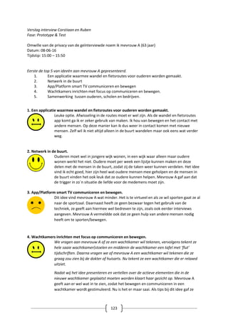 123
Verslag interview Corstiaan en Ruben
Fase: Prototype & Test
Omwille van de privacy van de geïnterviewde noem ik mevrouw A (63 jaar)
Datum: 08-06-16
Tijdstip: 15:00 – 15:50
Eerste de top 5 van ideeën aan mevrouw A gepresenteerd.
1. Een applicatie waarmee wandel en fietsroutes voor ouderen worden gemaakt.
2. Netwerk in de buurt
3. App/Platform smart TV communiceren en bewegen
4. Wachtkamers inrichten met focus op communiceren en bewegen.
5. Samenwerking tussen ouderen, scholen en bedrijven.
1. Een applicatie waarmee wandel en fietsroutes voor ouderen worden gemaakt.
Leuke optie. Afwisseling in de routes moet er wel zijn. Als de wandel en fietsroutes
app komt ga ik er zeker gebruik van maken. Ik hou van bewegen en het contact met
andere mensen. Op deze manier kan ik dus weer in contact komen met nieuwe
mensen. Zelf wil ik niet altijd alleen in de buurt wandelen maar ook eens wat verder
weg.
2. Netwerk in de buurt.
Ouderen moet wel in jongere wijk wonen, in een wijk waar alleen maar oudere
wonen werkt het niet. Oudere moet per week een lijstje kunnen maken en deze
delen met de mensen in de buurt, zodat zij de taken weer kunnen verdelen. Het idee
vind ik echt goed, hier zijn heel wat oudere mensen mee geholpen en de mensen in
de buurt vinden het ook leuk dat ze oudere kunnen helpen. Mevrouw A gaf aan dat
de trigger in zo`n situatie de liefde voor de medemens moet zijn.
3. App/Platform smart TV communiceren en bewegen.
Dit idee vind mevrouw A wat minder. Het is te virtueel en als ze wil sporten gaat ze al
naar de sportzaal. Daarnaast heeft ze geen bezwaar tegen het gebruik van de
techniek, ze geeft aan hiermee wel bedreven te zijn, zoals ook eerder interviews
aangeven. Mevrouw A vermeldde ook dat ze geen hulp van andere mensen nodig
heeft om te sporten/bewegen.
4. Wachtkamers inrichten met focus op communiceren en bewegen.
We vragen aan mevrouw A of ze een wachtkamer wil tekenen, vervolgens tekent ze
hele saaie wachtkamer(stoelen en middenin de wachtkamer een tafel met ‘flut’
tijdschriften. Daarna vragen we of mevrouw A een wachtkamer wil tekenen die ze
graag zou zien bij de dokter of huisarts. Nu tekent ze een wachtkamer die er relaxed
uitziet.
Nadat wij het idee presenteren en vertellen over de actieve elementen die in de
nieuwe wachtkamer geplaatst moeten worden klaart haar gezicht op. Mevrouw A
geeft aan er wel wat in te zien, zodat het bewegen en communiceren in een
wachtkamer wordt gestimuleerd. Nu is het er maar saai. Als tips bij dit idee gaf ze
 
