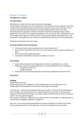 126
Bijlage N: Testplan
Prototype/Test | Testplan
Het ontwerp/idee
Wachtkamers inrichten met focus op communiceren en bewegen.
In hedendaagse wachtkamers kan je een speld horen vallen. Iedereen zit stil en houd zijn mond. Met
het idee van de projectgroep worden de wachtkamers ingericht op een manier waardoor er meer
communicatie plaatsvind. Bijvoorbeeld door een gezamenlijke puzzel te doen of een ander
onderwerp waarover gepraat kan worden. Daarnaast zou de focus op bewegen mogen worden
gelegd. Door een aantal ‘fitness’ apparaten te plaatsen in de vorm van een spel. Voorbeelden hiervan
zijn: ‘handje drukken tegen de kracht van dieren en lopen op de snelheid van bepaalde dieren’. De
wachtkamers die aangepast kunnen worden zijn bijvoorbeeld bij ziekenhuizen en huisartspraktijken.
Belangrijk is de interactie tussen de mensen.
Het onderzoeksdoel en de ontwerpvragen
 In hoeverre staat de maatschappij open voor actieve wachtkamers?
 Wat er moet er veranderen bij mensen om van een passieve naar een actieve wachtkamer te
gaan?
 Hoe moet de ruimte ingedeeld worden?
 Hoe staan de behandelaars hiertegenover? (dokter en zuster?)
Het prototype
 Eigen ruimte ombouwen naar huidige situatie van hoe een wachtkamer er nu uitziet.
 Programma waarin we passieve wachtkamer en actieve wachtkamer kunnen weergeven.
o Programma: Planner 5D
o Google Cardboard
 Zelf op kleine schaal met lego nabouwen hoe de actieve wachtkamer eruit komt te zien.
Het protocol
Inleiding
Goedendag lieve mensen,
Wij als projectgroep zijn de afgelopen x weken bezig geweest met een oplossing voor het
terugbrengen van eenzaamheid en het onder de man brengen van bewegen.
U kent het wel.. u moet zich weer melden bij de huisarts, dokter. U meld zich bij de wachtkamer en
moet vervolgens een kwartier wachten tot u daadwerkelijk aan de beurt ben. In de tussentijd zit
iedereen stil te wachten zonder elkaar aan te kijken, gebeurt dit toch dan kijken mensen snel weg of
wordt er een korte glimlach gegeven.
Deze passieve wachtkamer, nodigt niet uit tot communiceren en of bewegen en maakt de patiënt al
ziek voordat het mogelijke onderzoek al is begonnen.
Onze visie is om van deze passieve wachtkamer een actieve wachtkamer te maken! Voor dit idee
willen wij graag uw kennis en kunde gebruiken, in de vorm van feedback op ons prototype.
 