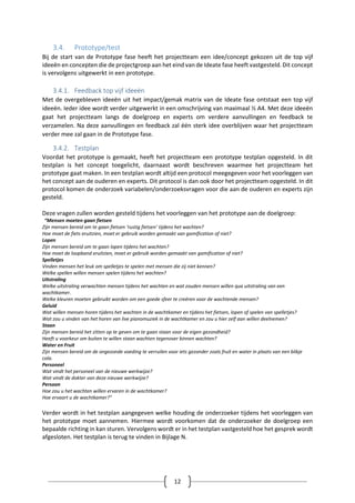12
3.4. Prototype/test
Bij de start van de Prototype fase heeft het projectteam een idee/concept gekozen uit de top vijf
ideeën en concepten die de projectgroep aan het eind van de Ideate fase heeft vastgesteld. Dit concept
is vervolgens uitgewerkt in een prototype.
3.4.1. Feedback top vijf ideeën
Met de overgebleven ideeën uit het impact/gemak matrix van de Ideate fase ontstaat een top vijf
ideeën. Ieder idee wordt verder uitgewerkt in een omschrijving van maximaal ½ A4. Met deze ideeën
gaat het projectteam langs de doelgroep en experts om verdere aanvullingen en feedback te
verzamelen. Na deze aanvullingen en feedback zal één sterk idee overblijven waar het projectteam
verder mee zal gaan in de Prototype fase.
3.4.2. Testplan
Voordat het prototype is gemaakt, heeft het projectteam een prototype testplan opgesteld. In dit
testplan is het concept toegelicht, daarnaast wordt beschreven waarmee het projectteam het
prototype gaat maken. In een testplan wordt altijd een protocol meegegeven voor het voorleggen van
het concept aan de ouderen en experts. Dit protocol is dan ook door het projectteam opgesteld. In dit
protocol komen de onderzoek variabelen/onderzoeksvragen voor die aan de ouderen en experts zijn
gesteld.
Deze vragen zullen worden gesteld tijdens het voorleggen van het prototype aan de doelgroep:
“Mensen moeten gaan fietsen
Zijn mensen bereid om te gaan fietsen ‘rustig fietsen’ tijdens het wachten?
Hoe moet de fiets eruitzien, moet er gebruik worden gemaakt van gamification of niet?
Lopen
Zijn mensen bereid om te gaan lopen tijdens het wachten?
Hoe moet de loopband eruitzien, moet er gebruik worden gemaakt van gamification of niet?
Spelletjes
Vinden mensen het leuk om spelletjes te spelen met mensen die zij niet kennen?
Welke spellen willen mensen spelen tijdens het wachten?
Uitstraling
Welke uitstraling verwachten mensen tijdens het wachten en wat zouden mensen willen qua uitstraling van een
wachtkamer.
Welke kleuren moeten gebruikt worden om een goede sfeer te creëren voor de wachtende mensen?
Geluid
Wat willen mensen horen tijdens het wachten in de wachtkamer en tijdens het fietsen, lopen of spelen van spelletjes?
Wat zou u vinden van het horen van live pianomuziek in de wachtkamer en zou u hier zelf aan willen deelnemen?
Staan
Zijn mensen bereid het zitten op te geven om te gaan staan voor de eigen gezondheid?
Heeft u voorkeur om buiten te willen staan wachten tegenover binnen wachten?
Water en Fruit
Zijn mensen bereid om de ongezonde voeding te verruilen voor iets gezonder zoals fruit en water in plaats van een blikje
cola.
Personeel
Wat vindt het personeel van de nieuwe werkwijze?
Wat vindt de dokter van deze nieuwe werkwijze?
Persoon
Hoe zou u het wachten willen ervaren in de wachtkamer?
Hoe ervaart u de wachtkamer?”
Verder wordt in het testplan aangegeven welke houding de onderzoeker tijdens het voorleggen van
het prototype moet aannemen. Hiermee wordt voorkomen dat de onderzoeker de doelgroep een
bepaalde richting in kan sturen. Vervolgens wordt er in het testplan vastgesteld hoe het gesprek wordt
afgesloten. Het testplan is terug te vinden in Bijlage N.
 