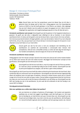 129
Bijlage O: Interviews Prototype/Test
Interviewer: Corstiaan en Anton
Geïnterviewde: Gerard Nijmeijer
Locatie: DIF Zoetermeer
Tijdsduur: 45:00
Intro: Gerard laten zien hoe het projectteam vanuit de Ideate fase tot dit idee is
gekomen door de design wall te laten zien. Uitleg gegeven over het Impact/gemak
matrix en COCD en hoe dit heeft geholpen in het filteren van ideeën. Ook uitgelegd
hoe we met 5 ideeën naar de ouderen en expert zijn gegaan om tot 1 idee te komen.
Uitgelegd hoe applicaties niet laagdrempelig genoeg zijn en hoe dit idee dat wel is.
Introductie wachtkamer oud concept: Gerard geeft aan dat hij gisteren in het langeland ziekenhuis is
geweest. Hij geeft aan dat alles is afgesplitst (per afdeling) en dat je hierdoor in een kleinere
wachtkamer komt. En dat je als het goed is snel aan de beurt bent, maar je hoort af en toe verhalen..
Een mevrouw was bij de tandarts 14 dagen geleden, even naar de tandarts. Had om 9 uur een afspraak
half 10 niks, 10 uur niks, was pas kwart over 10 aan de beurt. Zo iemand vraagt zich af waarom er een
afspraak is als je toch bijna 1,5 uur moet zitten.
Gerard geeft aan dat hij het eens is met ons standpunt met betrekking tot de
wachtkamers en saaiheid die voornamelijk is veroorzaakt door mensen met
smartphones. Ook de tram is hetzelfde verhaal, ze zitten de hele dag met dat ding in
hun handen (smartphone). Gerard vraagt zich af wat ze de hele dag doen.
Introductie wachtkamer nieuw concept:
Uitleg gegeven over het nieuwe concept. Gerard is het ermee eens dat we wel ruimte moeten bieden
om te zitten voor mensen die echt niet anders kunnen. Wij leggen het hometrainer concept uit met
gamification, Gerard geeft aan dit interessant te vinden.
Gerard geeft aan dat het een leuk idee is, maar hij vraagt zich wel af of het zou werken.
Er is wel een cultuur verandering nodig om het te laten werken. Gerard geeft aan dat
hij wel op de loopband zou stappen, ook de fiets is geen enkel probleem.
Gerard geeft aan dat hij een buurman heeft die iedere ochtend op de hometrainer de krant leest, deze
combinatie lijkt ons interessant voor de wachtkamer. Gerard geeft aan dat veel mensen tegenwoordig
alleen de headlines lezen via Ipad apps of websites, interesse in lokaal nieuws neemt dus af. Gerard
vraagt zich af of wij hier een pilot van gaan maken, hierop hebben wij geantwoord dat het niet binnen
de scope van onze course valt en dat het daarom afhankelijk is van de follow-up. Gerard geeft aan dat
WiFi wel handig zou zijn in de wachtkamer, hij ziet vaak dat dit ontbreekt en dat het handig is om
overal WiFi te hebben.
Vervolg gestructureerd interview:
Wat voor spelletjes zou u willen doen tijdens het wachten?
Iets van dammen en schaken of patience of hartenjagen. Het moeten wel populaire
spelletjes zijn, je moet niet zeggen ik ga Bridgen, want dat heeft geen zin. Het moet
kort en bondig zijn, je moet binnen een paar minuten klaar zijn. Gerard geeft aan dat
hij wel veel aan bridgen doet, maar dat is niet iets voor de wachtkamer, dat heeft geen
zin. Gerard herhaald nogmaals dat de spelletjes wel kort genoeg moeten zijn. Gerard
 