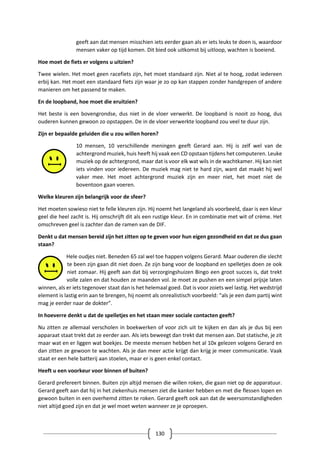 130
geeft aan dat mensen misschien iets eerder gaan als er iets leuks te doen is, waardoor
mensen vaker op tijd komen. Dit bied ook uitkomst bij uitloop, wachten is boeiend.
Hoe moet de fiets er volgens u uitzien?
Twee wielen. Het moet geen racefiets zijn, het moet standaard zijn. Niet al te hoog, zodat iedereen
erbij kan. Het moet een standaard fiets zijn waar je zo op kan stappen zonder handgrepen of andere
manieren om het passend te maken.
En de loopband, hoe moet die eruitzien?
Het beste is een bovengrondse, dus niet in de vloer verwerkt. De loopband is nooit zo hoog, dus
ouderen kunnen gewoon zo opstappen. De in de vloer verwerkte loopband zou veel te duur zijn.
Zijn er bepaalde geluiden die u zou willen horen?
10 mensen, 10 verschillende meningen geeft Gerard aan. Hij is zelf wel van de
achtergrond muziek, huis heeft hij vaak een CD opstaan tijdens het computeren. Leuke
muziek op de achtergrond, maar dat is voor elk wat wils in de wachtkamer. Hij kan niet
iets vinden voor iedereen. De muziek mag niet te hard zijn, want dat maakt hij wel
vaker mee. Het moet achtergrond muziek zijn en meer niet, het moet niet de
boventoon gaan voeren.
Welke kleuren zijn belangrijk voor de sfeer?
Het moeten sowieso niet te felle kleuren zijn. Hij noemt het langeland als voorbeeld, daar is een kleur
geel die heel zacht is. Hij omschrijft dit als een rustige kleur. En in combinatie met wit of crème. Het
omschreven geel is zachter dan de ramen van de DIF.
Denkt u dat mensen bereid zijn het zitten op te geven voor hun eigen gezondheid en dat ze dus gaan
staan?
Hele oudjes niet. Beneden 65 zal wel toe happen volgens Gerard. Maar ouderen die slecht
te been zijn gaan dit niet doen. Ze zijn bang voor de loopband en spelletjes doen ze ook
niet zomaar. Hij geeft aan dat bij verzorgingshuizen Bingo een groot succes is, dat trekt
volle zalen en dat houden ze maanden vol. Je moet ze pushen en een simpel prijsje laten
winnen, als er iets tegenover staat dan is het helemaal goed. Dat is voor zoiets wel lastig. Het wedstrijd
element is lastig erin aan te brengen, hij noemt als onrealistisch voorbeeld: “als je een dam partij wint
mag je eerder naar de dokter”.
In hoeverre denkt u dat de spelletjes en het staan meer sociale contacten geeft?
Nu zitten ze allemaal verscholen in boekwerken of voor zich uit te kijken en dan als je dus bij een
apparaat staat trekt dat ze eerder aan. Als iets beweegt dan trekt dat mensen aan. Dat statische, je zit
maar wat en er liggen wat boekjes. De meeste mensen hebben het al 10x gelezen volgens Gerard en
dan zitten ze gewoon te wachten. Als je dan meer actie krijgt dan krijg je meer communicatie. Vaak
staat er een hele batterij aan stoelen, maar er is geen enkel contact.
Heeft u een voorkeur voor binnen of buiten?
Gerard prefereert binnen. Buiten zijn altijd mensen die willen roken, die gaan niet op de apparatuur.
Gerard geeft aan dat hij in het ziekenhuis mensen ziet die kanker hebben en met die flessen lopen en
gewoon buiten in een overhemd zitten te roken. Gerard geeft ook aan dat de weersomstandigheden
niet altijd goed zijn en dat je wel moet weten wanneer ze je oproepen.
 