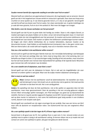 131
Zouden mensen bereid zijn ongezonde voeding te verruilen voor fruit en water?
Meestal heeft een ziekenhuis een geprivatiseerd restaurant, die mag bepalen wat ze serveren. Gerard
geeft aan dat in het langeland een nieuwe winkel en restaurant is gemaakt. Daar staan een hoop verse
vruchten en verse spullen op. Er zijn diverse gezonde menu’s, er is dus al aan gewerkt. Gerard geeft
aan dat hij zelf wel zou kiezen voor fruit en water, hij is daar voorstander van. In grote instellingen zie
je vaak dat meer groente, fruit en sla in het aanbod zit. Niet meer die bagger van vroeger.
Wat denkt u over de nieuwe werkwijze van het personeel?
Gerard geeft aan dat hij een te grote balie niet handig zou vinden. Staan is niks volgens Gerard, ze
moeten wel ergens een plaats hebben om te zitten. Je kan niet iemand lang laten staan. Er moet toch
een echte balie zijn met zitmogelijkheid voor het personeel. Ze moeten ook kunnen telefoneren met
bijvoorbeeld een vast toestel. Ook moeten ze tijdens het telefoneren aantekeningen kunnen maken.
Ze krijgen ook intern allerlei telefoontjes die ze moeten behandelen, daarvoor moeten ze bij
documenten kunnen. Vaak hebben ze ook beeldschermen (computer), daar is dan geen ruimte voor.
Met een kleine balie is de ronde tafel wel mogelijk, maar als er meerdere mensen zitten niet.
Hoe zou u het wachten in de wachtkamer willen ervaren?
Gerard zucht en geeft aan dat het geen fabriek moet zijn. Een menselijke behandeling is wel belangrijk
voor hem. Het moet een prettige sfeer zijn. Soms moet je lang zitten, dan is het eentonig, dan is er
behoefte aan dingen te doen. Er zijn voorzieningen nodig. Gezellig zal het niet worden, maar misschien
kan het wel leuk worden voor mensen door bijvoorbeeld het spelletje of de lopende band. Misschien
gaan mensen dan zelfs met plezier naar de dokter.
Als u een statafel ziet of zitplaatsen, waar kiest u voor?
Gerard geeft aan toch voor de zitplaatsen te kiezen. Dat er ook wat sta mogelijkheden zijn voor
dammen en andere spellen is wel goed. Maar voor de oudjes moeten zitplaatsen aanwezig zijn.
Wat is mooi en wat kan anders?
Mooi: Contact met de wachtkamer vanaf de baliemedewerker. De toestellen zijn mooi,
ook het damspel is mooi. Het straalt rust uit, ook de vloer ziet er goed uit. Het moet warmte
uitstralen en dat doet het ook. Het is een aardig geheel.
Anders: De opstelling niet door de hele wachtkamer, niet al die spellen en apparaten door de hele
wachtkamer, maar meer geconcentreerd. Door de spreiding is het een onrustig gebeuren volgens
Gerard. Meer eenvoudige spellen toevoegen, een iPad toevoegen zou goed zijn op bijvoorbeeld de
statafels. Dan kan er nog iets worden opgezocht of gedaan via de WiFi. Gerard vraagt zich af of de balie
wel op deze manier te realiseren is, met name het telefoneren gaat lastig worden in een drukkere
ruimte, daarom is de receptie vaak apart.
Gerard geeft een voorbeeld van zijn eigen ervaringen bij een praktijk. Daar was een terras van 8m2
waar zelfs de doctoren en receptionisten roken. Een buitenruimte kan dus een ongewenst effect
hebben.
Als u een spelletje speelt is dat dan tegen de PC of liever tegen andere mensen?
Gerard kiest in dit geval voor de PC. Een spelletje thuis is vaak met z’n 2en. Iemand vinden om een
spelletje mee te spelen is lastig in de wachtkamer setting. Ze kennen elkaar niet en je maakt niet snel
contact om samen een spelletje te spelen, dat gaat niet gebeuren denkt Gerard.
 