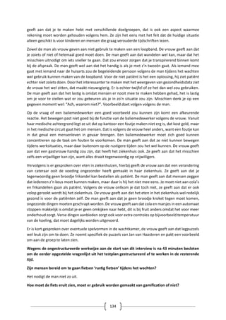 134
geeft aan dat je te maken hebt met verschillende doelgroepen, dat is ook een aspect waarmee
rekening moet worden gehouden volgens hem. Ze zijn het eens met het feit dat de huidige situatie
alleen geschikt is voor kinderen en mensen die graag verouderde tijdschriften lezen.
Zowel de man als vrouw geven aan niet gebruik te maken van een loopband. De vrouw geeft aan dat
je zoiets of niet of helemaal goed moet doen. De man geeft aan dat wandelen wel kan, maar dat het
misschien uitnodigt om iets sneller te gaan. Dat zou ervoor zorgen dat je transpirerend binnen komt
bij de afspraak. De man geeft wel aan dat het handig is als je met z’n tweeën gaat. Als iemand mee
gaat met iemand naar de huisarts zou de begeleidende persoon volgens de man tijdens het wachten
wel gebruik kunnen maken van de loopband. Voor de niet patiënt is het een oplossing, hij ziet patiënt
echter niet zoiets doen. Door het interessanter te maken met het weergeven van gezondheidsdata ziet
de vrouw het wel zitten, dat maakt nieuwsgierig. Er is echter twijfel of ze het dan wel zou gebruiken.
De man geeft aan dat het lastig is omdat mensen er nooit mee te maken hebben gehad, het is lastig
om je voor te stellen wat er zou gebeuren als je in zo’n situatie zou zijn. Misschien denk je op een
gegeven moment wel: “Ach, waarom niet?”. Voorbeeld doet volgen volgens de man.
Op de vraag of een baliemedewerker een goed voorbeeld zou kunnen zijn komt een afkeurende
reactie. Het bewegen past niet goed bij de functie van de baliemedewerker volgens de vrouw. Vanuit
haar medische achtergrond legt ze uit dat op kantoor een foutje maken niet erg is, dat kost geld, maar
in het medische circuit gaat het om mensen. Dat is volgens de vrouw heel anders, want een foutje kan
in dat geval een mensenleven in gevaar brengen. Een baliemedewerker moet zich goed kunnen
concentreren op de taak om fouten te voorkomen. De man geeft aan dat ze niet kunnen bewegen
tijdens werksituaties, maar daar buitenom op de rustigere tijden zou het wel kunnen. De vrouw geeft
aan dat een gastvrouw handig zou zijn, dat heeft het ziekenhuis ook. Ze geeft aan dat het misschien
zelfs een vrijwilliger kan zijn, want alles draait tegenwoordig op vrijwilligers.
Vervolgens is er gesproken over eten in ziekenhuizen, hierbij geeft de vrouw aan dat een verandering
van cateraar ooit de voeding ongezonder heeft gemaakt in haar ziekenhuis. Ze geeft aan dat je
tegenwoordig geen broodje frikandel kan bestellen als patiënt. De man geeft aan dat mensen zeggen
dat iedereen z’n keus moet kunnen maken, maar daar is hij het niet mee eens. Je moet niet aan cola’s
en frikandellen gaan als patiënt. Volgens de vrouw ontkom je dat toch niet, ze geeft aan dat er ook
volop gerookt wordt bij het ziekenhuis. De vrouw geeft aan dat het eten in het ziekenhuis wel redelijk
gezond is voor de patiënten zelf. De man geeft aan dat je geen broodje kroket tegen moet komen,
ongezonde dingen moeten geschrapt worden. De vrouw geeft aan dat cola en marsjes in een automaat
stoppen makkelijk is omdat je er geen omkijken naar hebt, dit is bij fruit anders omdat het voor meer
onderhoud zorgt. Verse dingen aanbieden zorgt ook voor extra controles op bijvoorbeeld temperatuur
van de koeling, dat moet dagelijks worden uitgevoerd.
Er is kort gesproken over eventuele spelvormen in de wachtkamer, de vrouw geeft aan dat legpuzzels
wel leuk zijn om te doen. Ze noemt specifiek de puzzels van Jan van Haasteren en pakt een voorbeeld
om aan de groep te laten zien.
Wegens de ongestructureerde werkwijze aan de start van dit interview is na 43 minuten besloten
om de eerder opgestelde vragenlijst uit het testplan gestructureerd af te werken in de resterende
tijd.
Zijn mensen bereid om te gaan fietsen ‘rustig fietsen’ tijdens het wachten?
Het nodigt de man niet zo uit.
Hoe moet de fiets eruit zien, moet er gebruik worden gemaakt van gamification of niet?
 