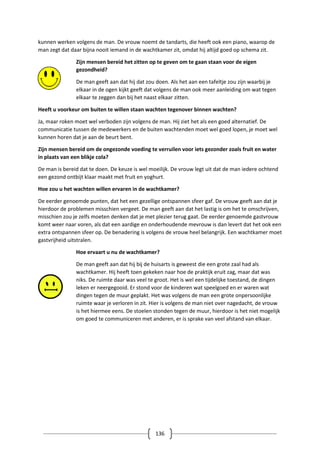 136
kunnen werken volgens de man. De vrouw noemt de tandarts, die heeft ook een piano, waarop de
man zegt dat daar bijna nooit iemand in de wachtkamer zit, omdat hij altijd goed op schema zit.
Zijn mensen bereid het zitten op te geven om te gaan staan voor de eigen
gezondheid?
De man geeft aan dat hij dat zou doen. Als het aan een tafeltje zou zijn waarbij je
elkaar in de ogen kijkt geeft dat volgens de man ook meer aanleiding om wat tegen
elkaar te zeggen dan bij het naast elkaar zitten.
Heeft u voorkeur om buiten te willen staan wachten tegenover binnen wachten?
Ja, maar roken moet wel verboden zijn volgens de man. Hij ziet het als een goed alternatief. De
communicatie tussen de medewerkers en de buiten wachtenden moet wel goed lopen, je moet wel
kunnen horen dat je aan de beurt bent.
Zijn mensen bereid om de ongezonde voeding te verruilen voor iets gezonder zoals fruit en water
in plaats van een blikje cola?
De man is bereid dat te doen. De keuze is wel moeilijk. De vrouw legt uit dat de man iedere ochtend
een gezond ontbijt klaar maakt met fruit en yoghurt.
Hoe zou u het wachten willen ervaren in de wachtkamer?
De eerder genoemde punten, dat het een gezellige ontspannen sfeer gaf. De vrouw geeft aan dat je
hierdoor de problemen misschien vergeet. De man geeft aan dat het lastig is om het te omschrijven,
misschien zou je zelfs moeten denken dat je met plezier terug gaat. De eerder genoemde gastvrouw
komt weer naar voren, als dat een aardige en onderhoudende mevrouw is dan levert dat het ook een
extra ontspannen sfeer op. De benadering is volgens de vrouw heel belangrijk. Een wachtkamer moet
gastvrijheid uitstralen.
Hoe ervaart u nu de wachtkamer?
De man geeft aan dat hij bij de huisarts is geweest die een grote zaal had als
wachtkamer. Hij heeft toen gekeken naar hoe de praktijk eruit zag, maar dat was
niks. De ruimte daar was veel te groot. Het is wel een tijdelijke toestand, de dingen
leken er neergegooid. Er stond voor de kinderen wat speelgoed en er waren wat
dingen tegen de muur geplakt. Het was volgens de man een grote onpersoonlijke
ruimte waar je verloren in zit. Hier is volgens de man niet over nagedacht, de vrouw
is het hiermee eens. De stoelen stonden tegen de muur, hierdoor is het niet mogelijk
om goed te communiceren met anderen, er is sprake van veel afstand van elkaar.
 