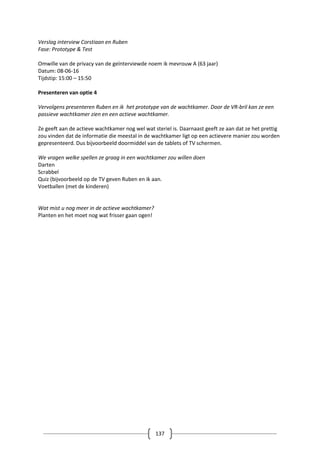 137
Verslag interview Corstiaan en Ruben
Fase: Prototype & Test
Omwille van de privacy van de geïnterviewde noem ik mevrouw A (63 jaar)
Datum: 08-06-16
Tijdstip: 15:00 – 15:50
Presenteren van optie 4
Vervolgens presenteren Ruben en ik het prototype van de wachtkamer. Door de VR-bril kan ze een
passieve wachtkamer zien en een actieve wachtkamer.
Ze geeft aan de actieve wachtkamer nog wel wat steriel is. Daarnaast geeft ze aan dat ze het prettig
zou vinden dat de informatie die meestal in de wachtkamer ligt op een actievere manier zou worden
gepresenteerd. Dus bijvoorbeeld doormiddel van de tablets of TV schermen.
We vragen welke spellen ze graag in een wachtkamer zou willen doen
Darten
Scrabbel
Quiz (bijvoorbeeld op de TV geven Ruben en ik aan.
Voetballen (met de kinderen)
Wat mist u nog meer in de actieve wachtkamer?
Planten en het moet nog wat frisser gaan ogen!
 