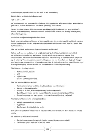 138
Aantekeningen gesprek Roland van der Wolk en A.C. van de Berg
Locatie: Lange landziekenhuis, Zoetermeer
Tijd: 11:00 – 12:00
De afspraak stond met Roland en hij gaf aan dat een collega graag wilde aanschuiven. Na kort kennis
gemaakt te hebben stelde Roland zichzelf en zijn collega voor aan ons.
Samen zijn zij verantwoordelijk/de manager van 18 van de 22 klinieken die het lange land heeft.
Roland is verantwoordelijk voor beschouwend (Cardio/neuro) en Arno van de Berg voor Snijdend,
oftewel chirurgie etc.
Visie op de huidige inrichting van wachtkamers
Beide geven aan dat de wachtkamer zo leeg mogelijk moet zijn, zo min mogelijk wachtende mensen.
Daarbij zeggen zij dat dokters liever wel patiënten te zien in hun wachtkamer zodat zij continu door
kunnen werken.
Wat zou het lange land doen om de wachtkamers te verbeteren?
Roland geeft aan een kanteling in de zorg te zien naar gastvrijheid, maar de visie en realiteit
verschillen enorm omdat een wachtkamer tien tot twintig jaar erover doet voordat deze
afgeschreven is. Patiënten beoordelen het ziekenhuis niet zo zeer op de kwaliteit van de zorg maar
op de beleving. Voor een groep mensen is het bezoeken van een ziekenhuis een dagje uit. Vroeger
was het normaal om te wachten in het ziekenhuis, maar de patiënt is veranderd in een klant en moet
dus zo goed mogelijk bediend worden. Dit is ook een resultaat van de privatisering.
Wachtkamers zijn uitgerust met:
- Koffieautomaat, betaald
- Wifi
- Tijdschriften
- Stoelen (aaneengeschakeld)
Wat zou verbeterd kunnen worden:
- Patiënten moeten de wachttijd zien, bijvoorbeeld nog vijf minuten
- Banken in plaats van stoelen
- Privacy bij de balie, niet iedereen dient je probleem te weten
- Duidelijk, veel vragen worden er gesteld aan het personeel door onduidelijkheid
- Starbucks principe met luxe, comfort en een veilig gevoel (hygiëne erg lastig)
Voor een wachtkamer is het belangrijk dat deze:
- Veilig is, denk aan brand en vallen
- Hygiënisch
- Comfortabel, de juiste beleving heeft
Dan zijn we aangekomen om de oude en nieuwe wachtkamer te laten zien door middel van virtueel
reality.
De feedback op de oude wachtkamer:
- De stoelen zien er comfortabel uit, huidige stoelen zijn aaneengeschakeld
- De mensen zijn stil voor zich uit aan het staren
 