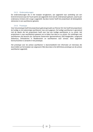 13
3.4.3. Onderzoeksvragen
De onderzoeksvragen die in het testplan terugkomen, zijn opgesteld naar aanleiding van een
brainstromsessie waar de Touch points zijn opgesteld. Eerst zijn de onderwerpen gekozen, waarna per
onderwerp minstens één vraag is opgesteld. Op deze manier heeft het projectteam de belangrijkste
elementen in een wachtkamer getoetst.
3.4.4. Prototype
Voor het prototype heeft het projectteam gebruik gemaakt van Planner 5D, hier heeft het projectteam
de huidige en de toekomstige wachtkamer mee vorm gegeven. De huidige wachtkamer is gecreëerd
met de ideeën die het projectteam heeft over hoe een huidige wachtkamer er nu uitziet. Het
projectteam is naar wachtkamers geweest om te kijken hoe deze er nu uitzien. De instellingen met
wachtkamers die bezocht zijn: Gemeente Zoetermeer (gemeentehuis), GGZ Haaglanden, LangeLand
Ziekenhuis, Orthodontist in Waddinxveen en wachtkamers voor vervoer. Deze opgedane
kennis/inzichten is verwerkt in het prototype.
Het prototype voor de actieve wachtkamer is doorontwikkeld met informatie uit interviews die
doormiddel van het testplan zijn uitgevoerd. Met deze data is het definitieve prototype van de actieve
wachtkamer opgesteld.
 