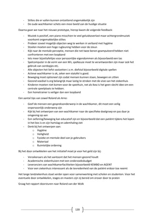 139
- Stiltes die er vallen kunnen ontzettend ongemakkelijk zijn
- De oude wachtkamer schets een mooi beeld van de huidige situatie
Daarna gaan we naar het nieuwe prototype, hierop kwam de volgende feedback:
- Muziek is positief, een piano misschien te veel geluidsoverlast maar achtergrondmuziek
voorkomt ongemakkelijke stiltes
- Probeer zoveel mogelijk objecten weg te werken in verband met hygiëne
- Stoelen moeten een hoge rugleuning hebben voor de steun
- Kijk naar de mentale perceptie, mensen die net twee benen geamputeerd hebben niet
confronteren met een loopband
- Iets meer bijzettafeltjes voor persoonlijke eigendommen als bijvoorbeeld een tas
- Spelcomputer in de vorm van een Wii, spelkeuze moet te verantwoorden zijn maar ook het
gebruik van oordopjes etc.
- Alle objecten het liefst vastzetten i.v.m. diefstal bijvoorbeeld digitale spellen
- Actieve wachtkamer is ok, zeker een statafel is goed.
- Beweging moet optioneel zijn zodat mensen kunnen staan, bewegen en zitten
- Gezond voedsel is erg belangrijk maar lastig te stroken met de visie van het ziekenhuis
- Kinderen moeten niet komen voor de speeltuin, net als Ikea is het geen slecht idee om een
centrale speelplaats te hebben.
- Een hometrainer is veiliger dan een loopband
Een aantal tips van zowel Roland als Arno:
- Geef de mensen een gespreksonderwerp in de wachtkamer, dit moet een veilig
onpersoonlijk onderwerp zijn
- Kijk bij het ontwerpen van een wachtkamer naar de specifieke doelgroep en pas daar je
omgeving op aan
- Een oefening/beweging kan educatief zijn en bijvoorbeeld dat een patiënt tijdens het lopen
in het bos is en zijn hartslag en ademhaling ziet
- Denk bij het ontwerpen aan:
o Hygiëne
o Veiligheid
o Fysieke en mentale deel van je gebruikers
o Materiaal
o Ruimtelijke ordening
Bij het door ontwikkelen van het initiatief moet je voor het geld zijn bij:
- Verzekeraars als het aantoont dat het mensen gezond houdt
- Academische ziekenhuizen met een onderzoeksbudget
- Leveranciers van wachtkamerfaciliteiten bijvoorbeeld KEMBO en AGENT
- Voor een ziekenhuis interessant als de tevredenheid van de patiënt erdoor toe neemt
Het lange landziekenhuis staat verder open voor samenwerking met scholen en studenten. Voor het
eventuele door ontwikkelen, stages en masters zijn zij bereid om erover door te praten
Graag het rapport doorsturen naar Roland van der Wolk
 